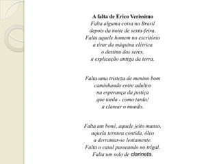 A falta de Erico Verissimo
  Falta alguma coisa no Brasil
 depois da noite de sexta-feira.
Falta aquele homem no escritório
   a tirar da máquina elétrica
        o destino dos seres,
  a explicação antiga da terra.


Falta uma tristeza de menino bom
    caminhando entre adultos
     na esperança da justiça
     que tarda - como tarda!
       a clarear o mundo.


Falta um boné, aquele jeito manso,
   aquela ternura contida, óleo
    a derramar-se lentamente.
Falta o casal passeando no trigal.
    Falta um solo de clarineta.
 