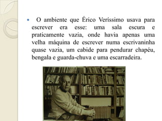      O ambiente que Érico Veríssimo usava para
    escrever era esse: uma sala escura e
    praticamente vazia, onde havia apenas uma
    velha máquina de escrever numa escrivaninha
    quase vazia, um cabide para pendurar chapéu,
    bengala e guarda-chuva e uma escarradeira.
 