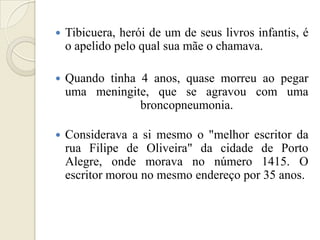    Tibicuera, herói de um de seus livros infantis, é
    o apelido pelo qual sua mãe o chamava.

   Quando tinha 4 anos, quase morreu ao pegar
    uma meningite, que se agravou com uma
                 broncopneumonia.

   Considerava a si mesmo o "melhor escritor da
    rua Filipe de Oliveira" da cidade de Porto
    Alegre, onde morava no número 1415. O
    escritor morou no mesmo endereço por 35 anos.
 