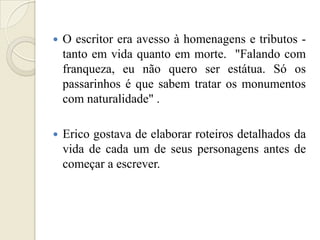    O escritor era avesso à homenagens e tributos -
    tanto em vida quanto em morte. "Falando com
    franqueza, eu não quero ser estátua. Só os
    passarinhos é que sabem tratar os monumentos
    com naturalidade" .

   Erico gostava de elaborar roteiros detalhados da
    vida de cada um de seus personagens antes de
    começar a escrever.
 