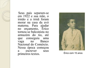 Seus pais separam-se
em 1922 e sua mãe, o
irmão e a irmã foram
morar na casa da avó
materna. Para ajudar
no orçamento, Érico
tornou-se balconista no
armazém do tio, até
que conseguiu uma
vaga      no      Banco
Nacional do Comércio.
Nessa época começou
a     escrever     seus
primeiros textos.         Érico com 15 anos
 