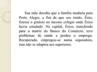 Sua mãe decidiu que a família mudaria para
Porto Alegre, a fim de que seu irmão, Ênio,
fizesse o ginásio no mesmo colégio onde Érico
havia estudado. Na capital, Érico, transferido
para a matriz do Banco do Comércio, teve
problemas de saúde e perdeu o emprego.
Recuperado, empregou-se numa seguradora,
mas não se adaptou aos superiores.
 