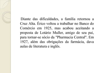 Diante das dificuldades, a família retornou a
Cruz Alta. Érico voltou a trabalhar no Banco do
Comércio em 1925, mas acabou aceitando a
proposta de Lotário Muller, amigo de seu pai,
para tornar-se sócio da "Pharmacia Central". Em
1927, além das obrigações da farmácia, dava
aulas de literatura e inglês.
 