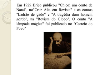 Em 1929 Érico publicou "Chico: um conto de
Natal", no"Cruz Alta em Revista" e os contos
"Ladrão de gado" e "A tragédia dum homem
gordo", na "Revista do Globo". O conto "A
lâmpada mágica" foi publicado no "Correio do
Povo"
 