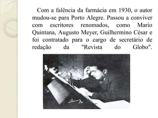 Com a falência da farmácia em 1930, o autor
mudou-se para Porto Alegre. Passou a conviver
com escritores renomados, como Mario
Quintana, Augusto Meyer, Guilhermino César e
foi contratado para o cargo de secretário de
redação     da     "Revista    do     Globo".
 