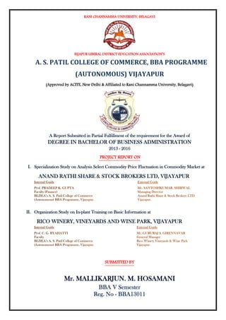 RANI CHANNAMMA UNIVERSITY, BELAGAVI
BIJAPUR LIBERAL DISTRICT EDUCATION ASSOCIATION’S
A. S. PATIL COLLEGE OF COMMERCE, BBA PROGRAMME
(AUTONOMOUS) VIJAYAPUR
(Approved by ACITE, New Delhi & Affiliated to Rani Channamma University, Belagavi)
A Report Submitted in Partial Fulfillment of the requirement for the Award of
DEGREE IN BACHELOR OF BUSINESS ADMINISTRATION
2013 - 2016
PROJECT REPORT ON
I. Specialization Study on Analysis Select Commodity Price Fluctuation in Commodity Market at
ANAND RATHI SHARE & STOCK BROKERS LTD, VIJAYAPUR
II. Organization Study on In-plant Training on Basic Information at
RICO WINERY, VINEYARDS AND WINE PARK, VIJAYAPUR
SUBMITTED BY
Mr. MALLIKARJUN. M. HOSAMANI
BBA V Semester
Reg. No - BBA13011
 