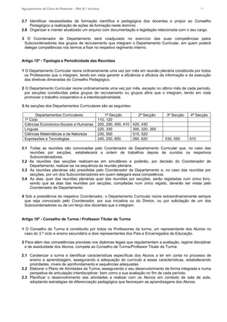 Agrupamento de Clara de Resende – RIA (6.ª revisão) 11
2.7 Identificar necessidades de formação científica e pedagógica dos docentes e propor ao Conselho
Pedagógico a realização de ações de formação neste domínio.
2.8 Organizar e manter atualizado um arquivo com documentação e legislação relacionada com o seu cargo.
3 O Coordenador de Departamento será coadjuvado no exercício das suas competências pelos
Subcoordenadores dos grupos de recrutamento que integram o Departamento Curricular, em quem poderá
delegar competências nos termos a fixar no respetivo regimento interno.
Artigo 15º - Tipologia e Periodicidade das Reuniões
1 O Departamento Curricular reúne ordinariamente uma vez por mês em reunião plenária constituída por todos
os Professores que o integram, tendo em vista garantir a eficiência e eficácia da informação e da execução
das diretivas dimanadas do Conselho Pedagógico.
2 O Departamento Curricular reúne ordinariamente uma vez por mês, excepto no último mês de cada período,
por secções constituídas pelos grupos de recrutamento ou grupos afins que o integram, tendo em vista
promover o trabalho cooperativo e a interdisciplinaridade.
3 As secções dos Departamentos Curriculares são as seguintes:
Departamentos Curriculares 1ª Secção 2ª Secção 3ª Secção 4ª Secção
1º Ciclo 110, 120
Ciências Económico-Sociais e Humanas 200, 290, 400, 410 420, 430
Línguas 220, 330 300, 320, 350
Ciências Matemáticas e da Natureza 230, 500 510, 520
Expressões e Tecnologias 240, 250, 600 260, 620 530, 550 910
3.1 Todas as reuniões são convocadas pelo Coordenador de Departamento Curricular que, no caso das
reuniões por secções, estabelecerá a ordem de trabalhos depois de ouvidos os respetivos
Subcoordenadores.
3.2 As reuniões das secções realizam-se em simultâneo e poderão, por decisão do Coordenador de
Departamento, realizar-se na sequência da reunião plenária.
3.3 As reuniões plenárias são presididas pelo Coordenador de Departamento e, no caso das reuniões por
secções, por um dos Subcoordenadores em quem delegará essa competência.
3.4 As atas, quer das reuniões plenárias quer das reuniões por secções, serão registadas num único livro,
sendo que as atas das reuniões por secções, compiladas num único registo, deverão ser vistas pelo
Coordenador de Departamento.
4 Sob a presidência do respetivo Coordenador, o Departamento Curricular reúne extraordinariamente sempre
que seja convocado pelo Coordenador, por sua iniciativa ou do Diretor, ou por solicitação de um dos
Subcoordenadores ou de um terço dos docentes que o integram.
Artigo 16º - Conselho de Turma / Professor Titular de Turma
1 O Conselho de Turma é constituído por todos os Professores da turma, um representante dos Alunos no
caso do 3.º ciclo e ensino secundário e dois representantes dos Pais e Encarregados de Educação.
2 Para além das competências previstas nos diplomas legais que regulamentam a avaliação, regime disciplinar
e de assiduidade dos Alunos, compete ao Conselho de Turma/Professor Titular de Turma:
2.1 Caraterizar a turma e identificar características específicas dos Alunos a ter em conta no processo de
ensino e aprendizagem, assegurando a adequação do currículo a essas características, estabelecendo
prioridades, níveis de aprofundamento e sequências adequadas.
2.2 Elaborar o Plano de Atividades da Turma, assegurando o seu desenvolvimento de forma integrada e numa
perspetiva de articulação interdisciplinar, bem como a sua avaliação no fim de cada período.
2.3 Planificar o desenvolvimento das atividades a realizar com os Alunos em contexto de sala de aula,
adoptando estratégias de diferenciação pedagógica que favoreçam as aprendizagens dos Alunos.
 