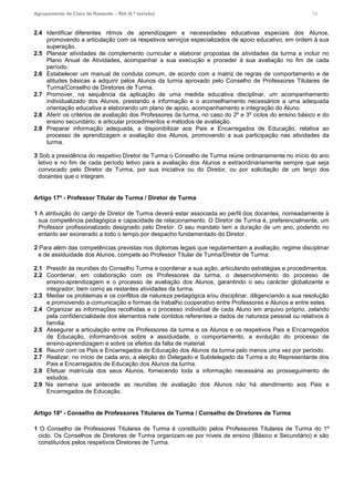 Agrupamento de Clara de Resende – RIA (6.ª revisão) 12
2.4 Identificar diferentes ritmos de aprendizagem e necessidades educativas especiais dos Alunos,
promovendo a articulação com os respetivos serviços especializados de apoio educativo, em ordem à sua
superação.
2.5 Planear atividades de complemento curricular e elaborar propostas de atividades da turma a incluir no
Plano Anual de Atividades, acompanhar a sua execução e proceder à sua avaliação no fim de cada
período.
2.6 Estabelecer um manual de conduta comum, de acordo com a matriz de regras de comportamento e de
atitudes básicas a adquirir pelos Alunos da turma aprovado pelo Conselho de Professores Titulares de
Turma/Conselho de Diretores de Turma.
2.7 Promover, na sequência da aplicação de uma medida educativa disciplinar, um acompanhamento
individualizado dos Alunos, prestando a informação e o aconselhamento necessários a uma adequada
orientação educativa e elaborando um plano de apoio, acompanhamento e integração do Aluno
2.8 Aferir os critérios de avaliação dos Professores da turma, no caso do 2º e 3º ciclos do ensino básico e do
ensino secundário, e articular procedimentos e métodos de avaliação.
2.9 Preparar informação adequada, a disponibilizar aos Pais e Encarregados de Educação, relativa ao
processo de aprendizagem e avaliação dos Alunos, promovendo a sua participação nas atividades da
turma.
3 Sob a presidência do respetivo Diretor de Turma o Conselho de Turma reúne ordinariamente no início do ano
letivo e no fim de cada período letivo para a avaliação dos Alunos e extraordinariamente sempre que seja
convocado pelo Diretor de Turma, por sua iniciativa ou do Diretor, ou por solicitação de um terço dos
docentes que o integram.
Artigo 17º - Professor Titular de Turma / Diretor de Turma
1 A atribuição do cargo de Diretor de Turma deverá estar associada ao perfil dos docentes, nomeadamente à
sua competência pedagógica e capacidade de relacionamento. O Diretor de Turma é, preferencialmente, um
Professor profissionalizado designado pelo Diretor. O seu mandato tem a duração de um ano, podendo no
entanto ser exonerado a todo o tempo por despacho fundamentado do Diretor.
2 Para além das competências previstas nos diplomas legais que regulamentam a avaliação, regime disciplinar
e de assiduidade dos Alunos, compete ao Professor Titular de Turma/Diretor de Turma:
2.1 Presidir às reuniões do Conselho Turma e coordenar a sua ação, articulando estratégias e procedimentos.
2.2 Coordenar, em colaboração com os Professores da turma, o desenvolvimento do processo de
ensino-aprendizagem e o processo de avaliação dos Alunos, garantindo o seu carácter globalizante e
integrador, bem como as restantes atividades da turma.
2.3 Mediar os problemas e os conflitos de natureza pedagógica e/ou disciplinar, diligenciando a sua resolução
e promovendo a comunicação e formas de trabalho cooperativo entre Professores e Alunos e entre estes.
2.4 Organizar as informações recolhidas e o processo individual de cada Aluno em arquivo próprio, zelando
pela confidencialidade dos elementos nele contidos referentes a dados de natureza pessoal ou relativos à
família.
2.5 Assegurar a articulação entre os Professores da turma e os Alunos e os respetivos Pais e Encarregados
de Educação, informando-os sobre a assiduidade, o comportamento, a evolução do processo de
ensino-aprendizagem e sobre os efeitos da falta de material.
2.6 Reunir com os Pais e Encarregados de Educação dos Alunos da turma pelo menos uma vez por período.
2.7 Realizar, no início de cada ano, a eleição do Delegado e Subdelegado da Turma e do Representante dos
Pais e Encarregados de Educação dos Alunos da turma.
2.8 Efetuar matrícula dos seus Alunos, fornecendo toda a informação necessária ao prosseguimento de
estudos.
2.9 Na semana que antecede as reuniões de avaliação dos Alunos não há atendimento aos Pais e
Encarregados de Educação.
Artigo 18º - Conselho de Professores Titulares de Turma / Conselho de Diretores de Turma
1 O Conselho de Professores Titulares de Turma é constituído pelos Professores Titulares de Turma do 1º
ciclo. Os Conselhos de Diretores de Turma organizam-se por níveis de ensino (Básico e Secundário) e são
constituídos pelos respetivos Diretores de Turma.
 
