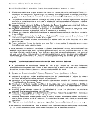 Agrupamento de Clara de Resende – RIA (6.ª revisão) 13
2 Compete ao Conselho de Professores Titulares de Turma/Conselho de Diretores de Turma:
2.1 Planificar as atividades e projetos a desenvolver de acordo com as orientações do Conselho Pedagógico,
articulando com os diferentes departamentos curriculares o desenvolvimento de conteúdos programáticos
e objetivos de aprendizagem e dinamizando e coordenando a realização de projetos interdisciplinares das
turmas.
2.2 Cooperar com outras estruturas de orientação educativa e com os serviços especializados de apoio
educativo na gestão adequada de recursos e na adopção de medidas pedagógicas destinadas a melhorar
as aprendizagens
2.3 Assegurar o desenvolvimento do Plano de Atividades das Turmas de cada ano de escolaridade de forma
integrada e articulada, bem como a sua avaliação no fim de cada período.
2.4 Organizar mecanismos de formação e apoio para o desempenho das funções de direção de turma,
apresentando propostas de atividades a incluir no Plano Anual de Atividades.
2.5 Elaborar propostas para a formulação dos planos de acompanhamento pedagógico dos Alunos e proceder
à sua avaliação.
2.6 Aferir os critérios de avaliação dos Professores Titulares das Turmas de cada ano de escolaridade do 1º
ciclo e articular procedimentos e métodos de avaliação.
2.7 Fundamentar a mudança de turma, ou manutenção na mesma turma, dos Alunos retidos no 2º e 3º anos
de escolaridade.
2.8 Propor e planificar formas de atuação junto dos Pais e encarregados de educação, promovendo a
interação entre a escola e a comunidade.
3 Sob a presidência do respetivo Coordenador, o Conselho de Professores Titulares de Turma/Conselho de
Diretores de Turma do Ensino Básico reúne ordinariamente uma vez por mês, excepto no último mês de cada
período, e o Conselho de Diretores de Turma do Ensino Secundário reúne ordinariamente no início e no final
de cada período letivo. Estes conselhos reúnem extraordinariamente sempre que sejam convocados pelo
Coordenador, por sua iniciativa ou do Diretor, ou por solicitação de um terço dos docentes que os integram.
Artigo 19º - Coordenador dos Professores Titulares de Turma / Diretores de Turma
1 Os Coordenadores dos Professores Titulares de Turma e dos Diretores de Turma são Professores
profissionalizados designados pelo Diretor. O seu mandato tem a duração de quatro anos, podendo no
entanto ser exonerados a todo o tempo por despacho fundamentado do Diretor.
2 Compete aos Coordenadores dos Professores Titulares de Turma e dos Diretores de Turma:
2.1 Presidir às reuniões do Conselho de Professores Titulares de Turma/Conselho de Diretores de Turma e
coordenar a sua ação, articulando estratégias e procedimentos.
2.2 Apresentar ao Conselho Pedagógico as propostas e os projetos do Conselho de Professores Titulares de
Turma/Conselho de Diretores de Turma.
2.3 Coordenar as atividades previstas nos Planos de Atividades das Turmas a desenvolver no âmbito do
Plano Anual de Atividades e elaborar um relatório síntese de avaliação a ser apresentado ao Conselho
Pedagógico.
2.5 Transmitir aos Professores Titulares de Turma/Diretores de Turma toda a informação necessária ao
adequado desenvolvimento das suas competências.
2.6 Colaborar na organização e apoio às matrículas e desenvolver mecanismos que permitam a transmissão
da informação relevante para o ano letivo subsequente.
2.7 Identificar necessidades de formação no âmbito da direção de turma e propor ao Conselho Pedagógico a
realização de ações de formação no domínio da orientação educativa e da coordenação das atividades
das turmas
2.8 Organizar e manter atualizado um arquivo com legislação e documentação relacionada com o seu cargo.
3 O Coordenador dos Diretores de Turma do Ensino Básico será coadjuvado no exercício das suas funções,
por um subcoordenador também do ensino básico mas de um ciclo de escolaridade diferente.
 