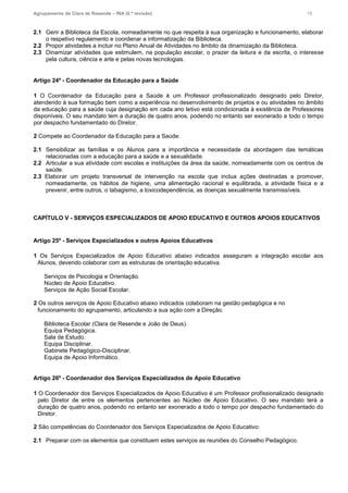 Agrupamento de Clara de Resende – RIA (6.ª revisão) 15
2.1 Gerir a Biblioteca da Escola, nomeadamente no que respeita à sua organização e funcionamento, elaborar
o respetivo regulamento e coordenar a informatização da Biblioteca.
2.2 Propor atividades a incluir no Plano Anual de Atividades no âmbito da dinamização da Biblioteca.
2.3 Dinamizar atividades que estimulem, na população escolar, o prazer da leitura e da escrita, o interesse
pela cultura, ciência e arte e pelas novas tecnologias.
Artigo 24º - Coordenador da Educação para a Saúde
1 O Coordenador da Educação para a Saúde é um Professor profissionalizado designado pelo Diretor,
atendendo à sua formação bem como a experiência no desenvolvimento de projetos e ou atividades no âmbito
da educação para a saúde cuja designação em cada ano letivo está condicionada à existência de Professores
disponíveis. O seu mandato tem a duração de quatro anos, podendo no entanto ser exonerado a todo o tempo
por despacho fundamentado do Diretor.
2 Compete ao Coordenador da Educação para a Saúde:
2.1 Sensibilizar as famílias e os Alunos para a importância e necessidade da abordagem das temáticas
relacionadas com a educação para a saúde e a sexualidade.
2.2 Articular a sua atividade com escolas e instituições da área da saúde, nomeadamente com os centros de
saúde.
2.3 Elaborar um projeto transversal de intervenção na escola que inclua ações destinadas a promover,
nomeadamente, os hábitos de higiene, uma alimentação racional e equilibrada, a atividade física e a
prevenir, entre outros, o tabagismo, a toxicodependência, as doenças sexualmente transmissíveis.
CAPÍTULO V - SERVIÇOS ESPECIALIZADOS DE APOIO EDUCATIVO E OUTROS APOIOS EDUCATIVOS
Artigo 25º - Serviços Especializados e outros Apoios Educativos
1 Os Serviços Especializados de Apoio Educativo abaixo indicados asseguram a integração escolar aos
Alunos, devendo colaborar com as estruturas de orientação educativa.
Serviços de Psicologia e Orientação.
Núcleo de Apoio Educativo.
Serviços de Ação Social Escolar.
2 Os outros serviços de Apoio Educativo abaixo indicados colaboram na gestão pedagógica e no
funcionamento do agrupamento, articulando a sua ação com a Direção.
Biblioteca Escolar (Clara de Resende e João de Deus).
Equipa Pedagógica.
Sala de Estudo.
Equipa Disciplinar.
Gabinete Pedagógico-Disciplinar.
Equipa de Apoio Informático.

Artigo 26º - Coordenador dos Serviços Especializados de Apoio Educativo
1 O Coordenador dos Serviços Especializados de Apoio Educativo é um Professor profissionalizado designado
pelo Diretor de entre os elementos pertencentes ao Núcleo de Apoio Educativo. O seu mandato terá a
duração de quatro anos, podendo no entanto ser exonerado a todo o tempo por despacho fundamentado do
Diretor.
2 São competências do Coordenador dos Serviços Especializados de Apoio Educativo:
2.1 Preparar com os elementos que constituem estes serviços as reuniões do Conselho Pedagógico.
 