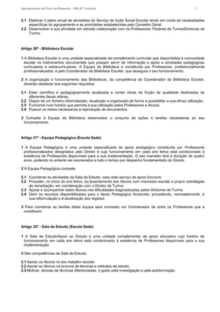 Agrupamento de Clara de Resende – RIA (6.ª revisão) 17
2.1 Elaborar o plano anual de atividades do Serviço de Ação Social Escolar tendo em conta as necessidades
específicas do agrupamento e as prioridades estabelecidas pelo Conselho Geral.
2.2 Desenvolver a sua atividade em estreita colaboração com os Professores Titulares de Turma/Diretores de
Turma.
Artigo 30º - Biblioteca Escolar
1 A Biblioteca Escolar é uma unidade especializada de complemento curricular que disponibiliza à comunidade
escolar os instrumentos documentais que possam servir de informação e apoio a atividades pedagógicas
curriculares e extracurriculares. A Equipa da Biblioteca é constituída por Professores, preferencialmente
profissionalizados, e pelo Coordenador da Biblioteca Escolar, que assegura o seu funcionamento.
2 A organização e funcionamento das Bibliotecas, da competência do Coordenador da Biblioteca Escolar,
deverão obedecer aos seguintes requisitos:
2.1 Estar científica e pedagogicamente atualizada e conter obras de ficção de qualidade destinadas às
diferentes faixas etárias.
2.2 Dispor de um ficheiro informatizado, atualizado e organizado de forma a possibilitar a sua eficaz utilização.
2.3 Funcionar num horário que permita a sua utilização pelos Professores e Alunos.
2.4 Possuir os meios necessários à reprodução de documentos.
3 Compete à Equipa da Biblioteca desenvolver o conjunto de ações e tarefas necessárias ao seu
funcionamento.
Artigo 31º - Equipa Pedagógica (Escola Sede)
1 A Equipa Pedagógica é uma unidade especializada de apoio pedagógico constituída por Professores
profissionalizados designados pelo Diretor e cujo funcionamento em cada ano letivo está condicionado à
existência de Professores disponíveis para a sua implementação. O seu mandato terá a duração de quatro
anos, podendo no entanto ser exonerados a todo o tempo por despacho fundamentado do Diretor.
2 À Equipa Pedagógica compete:
2.1 Coordenar as atividades da Sala de Estudo, caso este serviço de apoio funcione.
2.2 Proceder, no início do ano letivo, ao levantamento dos Alunos com insucesso escolar e propor estratégias
de remediação, em coordenação com o Diretor de Turma.
2.3 Apoiar e acompanhar estes Alunos nas dificuldades diagnosticadas pelos Diretores de Turma.
2.4 Gerir os recursos disponibilizados para o Apoio Pedagógico Acrescido, procedendo, nomeadamente, à
sua reformulação e à atualização dos registos.
3 Para coordenar as tarefas desta equipa será nomeado um Coordenador de entre os Professores que a
constituem.
Artigo 32º - Sala de Estudo (Escola Sede)
1 A Sala de Estudo/Apoio ao Estudo é uma unidade complementar de apoio educativo cujo horário de
funcionamento em cada ano letivo está condicionado à existência de Professores disponíveis para a sua
implementação.
2 São competências da Sala de Estudo:
2.1 Apoiar os Alunos no seu trabalho escolar.
2.2 Apoiar os Alunos na procura de técnicas e métodos de estudo.
2.3 Motivar, através de técnicas diferenciadas, o gosto pela investigação e pela autoformação.
 