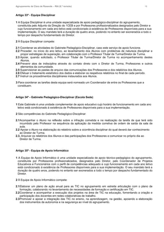 Agrupamento de Clara de Resende – RIA (6.ª revisão) 18
Artigo 33º - Equipa Disciplinar
1 A Equipa Disciplinar é uma unidade especializada de apoio pedagógico-disciplinar do agrupamento,
constituída pelo Adjunto da Direção do 1CEB e por Professores profissionalizados designados pelo Diretor e
cujo funcionamento em cada ano letivo está condicionado à existência de Professores disponíveis para a sua
implementação. O seu mandato terá a duração de quatro anos, podendo no entanto ser exonerados a todo o
tempo por despacho fundamentado do Diretor.
2 À Equipa Disciplinar compete:
2.1 Coordenar as atividades do Gabinete Pedagógico-Disciplinar, caso este serviço de apoio funcione.
2.2 Proceder, no início do ano letivo, ao levantamento dos Alunos com problemas de natureza disciplinar e
propor estratégias de superação, em colaboração com o Professor Titular de Turma/Diretor de Turma.
2.3 Apoiar, quando solicitado, o Professor Titular de Turma/Diretor de Turma no acompanhamento destes
Alunos.
2.4 Prevenir atos de indisciplina através do contato direto com o Diretor de Turma, Professores e outros
elementos da comunidade.
2.5 Supervisionar as pastas de arquivo das comunicações dos Professores e dos relatórios dos Alunos.
2.6 Efetuar o tratamento estatístico dos dados e elaborar os respetivos relatórios no final de cada período.
2.7 Instruir os procedimentos disciplinares instaurados aos Alunos.
3 Para coordenar as tarefas desta equipa será nomeado um Coordenador de entre os Professores que a
constituem.
Artigo 34º - Gabinete Pedagógico-Disciplinar (Escola Sede)
1 Este Gabinete é uma unidade complementar de apoio educativo cujo horário de funcionamento em cada ano
letivo está condicionado à existência de Professores disponíveis para a sua implementação.
2 São competências do Gabinete Pedagógico-Disciplinar:
2.1Acompanhar o Aluno na reflexão sobre a infração cometida e na realização da tarefa de que terá sido
incumbido pelo Professor na sequência da aplicação da medida corretiva de ordem de saída da sala de
aula.
2.2 Apoiar o Aluno na elaboração do relatório sobre a ocorrência disciplinar do qual deverá dar conhecimento
ao Diretor de Turma.
2.3. Arquivar os relatórios dos Alunos e das participações dos Professores e comunicar no próprio dia ao
Diretor de Turma.
Artigo 35º - Equipa de Apoio Informático
1 A Equipa de Apoio Informático é uma unidade especializada de apoio técnico-pedagógico do agrupamento,
constituída por Professores profissionalizados, designados pelo Diretor, pelo Coordenador de Projetos
Educativos e Funcionários com o perfil de competências adequado e cujo funcionamento em cada ano letivo
está condicionado à existência de Professores disponíveis para a sua implementação. O seu mandato terá a
duração de quatro anos, podendo no entanto ser exonerados a todo o tempo por despacho fundamentado do
Diretor.
2 À Equipa de Apoio Informático compete:
2.1Elaborar um plano de ação anual para as TIC no agrupamento em estreita articulação com o plano de
formação, colaborando no levantamento de necessidades de formação e certificação em TIC.
2.2Coordenar e acompanhar a execução dos projetos na área de TIC na educação, fomentando a criação e
participação dos docentes em redes colaborativas de trabalho.
2.3Promover e apoiar a integração das TIC no ensino, na aprendizagem, na gestão, apoiando a elaboração
dos instrumentos de autonomia e na segurança ao nível do agrupamento.
 