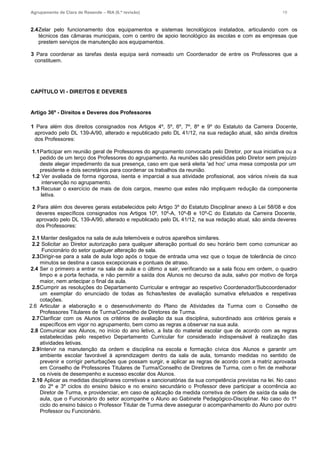 Agrupamento de Clara de Resende – RIA (6.ª revisão) 19
2.4Zelar pelo funcionamento dos equipamentos e sistemas tecnológicos instalados, articulando com os
técnicos das câmaras municipais, com o centro de apoio tecnológico às escolas e com as empresas que
prestem serviços de manutenção aos equipamentos.
3 Para coordenar as tarefas desta equipa será nomeado um Coordenador de entre os Professores que a
constituem.
CAPÍTULO VI - DIREITOS E DEVERES
Artigo 36º - Direitos e Deveres dos Professores
1 Para além dos direitos consignados nos Artigos 4º, 5º, 6º, 7º, 8º e 9º do Estatuto da Carreira Docente,
aprovado pelo DL 139-A/90, alterado e republicado pelo DL 41/12, na sua redação atual, são ainda direitos
dos Professores:
1.1Participar em reunião geral de Professores do agrupamento convocada pelo Diretor, por sua iniciativa ou a
pedido de um terço dos Professores do agrupamento. As reuniões são presididas pelo Diretor sem prejuízo
deste alegar impedimento da sua presença, caso em que será eleita 'ad hoc' uma mesa composta por um
presidente e dois secretários para coordenar os trabalhos da reunião.
1.2 Ver avaliada de forma rigorosa, isenta e imparcial a sua atividade profissional, aos vários níveis da sua
intervenção no agrupamento.
1.3 Recusar o exercício de mais de dois cargos, mesmo que estes não impliquem redução da componente
letiva.
2 Para além dos deveres gerais estabelecidos pelo Artigo 3º do Estatuto Disciplinar anexo à Lei 58/08 e dos
deveres específicos consignados nos Artigos 10º, 10º-A, 10º-B e 10º-C do Estatuto da Carreira Docente,
aprovado pelo DL 139-A/90, alterado e republicado pelo DL 41/12, na sua redação atual, são ainda deveres
dos Professores:
2.1 Manter desligados na sala de aula telemóveis e outros aparelhos similares.
2.2 Solicitar ao Diretor autorização para qualquer alteração pontual do seu horário bem como comunicar ao
Funcionário do setor qualquer alteração de sala.
2.3Dirigir-se para a sala de aula logo após o toque de entrada uma vez que o toque de tolerância de cinco
minutos se destina a casos excepcionais e pontuais de atraso.
2.4 Ser o primeiro a entrar na sala de aula e o último a sair, verificando se a sala ficou em ordem, o quadro
limpo e a porta fechada, e não permitir a saída dos Alunos no decurso da aula, salvo por motivo de força
maior, nem antecipar o final da aula.
2.5Cumprir as resoluções do Departamento Curricular e entregar ao respetivo Coordenador/Subcoordenador
um exemplar do enunciado de todas as fichas/testes de avaliação sumativa efetuados e respetivas
cotações.
2.6 Articular a elaboração e o desenvolvimento do Plano de Atividades da Turma com o Conselho de
Professores Titulares de Turma/Conselho de Diretores de Turma.
2.7Clarificar com os Alunos os critérios de avaliação da sua disciplina, subordinado aos critérios gerais e
específicos em vigor no agrupamento, bem como as regras a observar na sua aula.
2.8 Comunicar aos Alunos, no início do ano letivo, a lista do material escolar que de acordo com as regras
estabelecidas pelo respetivo Departamento Curricular for considerado indispensável à realização das
atividades letivas.
2.9Intervir na manutenção da ordem e disciplina na escola e formação cívica dos Alunos e garantir um
ambiente escolar favorável à aprendizagem dentro da sala de aula, tomando medidas no sentido de
prevenir e corrigir perturbações que possam surgir, e aplicar as regras de acordo com a matriz aprovada
em Conselho de Professores Titulares de Turma/Conselho de Diretores de Turma, com o fim de melhorar
os níveis de desempenho e sucesso escolar dos Alunos.
2.10 Aplicar as medidas disciplinares corretivas e sancionatórias da sua competência previstas na lei. No caso
do 2º e 3º ciclos do ensino básico e no ensino secundário o Professor deve participar a ocorrência ao
Diretor de Turma, e providenciar, em caso de aplicação da medida corretiva de ordem de saída da sala de
aula, que o Funcionário do setor acompanhe o Aluno ao Gabinete Pedagógico-Disciplinar. No caso do 1º
ciclo do ensino básico o Professor Titular de Turma deve assegurar o acompanhamento do Aluno por outro
Professor ou Funcionário.
 