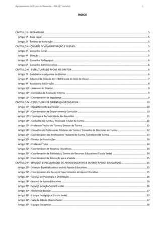 Agrupamento de Clara de Resende – RIA (6.ª revisão) 2
ÍNDICE
CAPÍTULO I - PREÂMBULO........................................................................................................................................................5
Artigo 1º - Base Legal............................................................................................................................................................5
Artigo 2º - Âmbito de Aplicação ...........................................................................................................................................5
CAPÍTULO II - ÓRGÃOS DE ADMINISTRAÇÃO E GESTÃO...........................................................................................................5
Artigo 3º - Conselho Geral....................................................................................................................................................5
Artigo 4º - Direção ................................................................................................................................................................5
Artigo 5º - Conselho Pedagógico ..........................................................................................................................................6
Artigo 6º - Conselho Administrativo.....................................................................................................................................6
CAPÍTULO III - ESTRUTURAS DE APOIO AO DIRETOR................................................................................................................6
Artigo 7º - Subdiretor e Adjuntos do Diretor........................................................................................................................6
Artigo 8º - Adjunto da Direção do 1CEB (Escola de João de Deus).......................................................................................7
Artigo 9º - Assessoria da Direção..........................................................................................................................................8
Artigo 10º - Assessor do Diretor...........................................................................................................................................9
Artigo 11º - Comissão da Avaliação Interna .........................................................................................................................9
Artigo 12º - Coordenador da Segurança...............................................................................................................................9
CAPÍTULO IV - ESTRUTURAS DE ORIENTAÇÃO EDUCATIVA....................................................................................................10
Artigo 13º - Departamento Curricular ................................................................................................................................10
Artigo 14º - Coordenador de Departamento Curricular.....................................................................................................10
Artigo 15º - Tipologia e Periodicidade das Reuniões..........................................................................................................11
Artigo 16º - Conselho de Turma / Professor Titular de Turma...........................................................................................11
Artigo 17º - Professor Titular de Turma / Diretor de Turma ..............................................................................................12
Artigo 18º - Conselho de Professores Titulares de Turma / Conselho de Diretores de Turma ..........................................12
Artigo 19º - Coordenador dos Professores Titulares de Turma / Diretores de Turma.......................................................13
Artigo 20º - Diretor de Instalações .....................................................................................................................................14
Artigo 21º - Professor Tutor ...............................................................................................................................................14
Artigo 22º - Coordenador de Projetos Educativos..............................................................................................................14
Artigo 23º - Coordenador da Biblioteca / Centro de Recursos Educativos (Escola Sede) ..................................................14
Artigo 24º - Coordenador da Educação para a Saúde ........................................................................................................15
CAPÍTULO V - SERVIÇOS ESPECIALIZADOS DE APOIO EDUCATIVO E OUTROS APOIOS EDUCATIVOS.....................................15
Artigo 25º - Serviços Especializados e outros Apoios Educativos.......................................................................................15
Artigo 26º - Coordenador dos Serviços Especializados de Apoio Educativo ......................................................................15
Artigo 27º - Serviço de Psicologia e Orientação .................................................................................................................16
Artigo 28º - Núcleo de Apoio Educativo .............................................................................................................................16
Artigo 29º - Serviço de Ação Social Escolar ........................................................................................................................16
Artigo 30º - Biblioteca Escolar ............................................................................................................................................17
Artigo 31º - Equipa Pedagógica (Escola Sede) ....................................................................................................................17
Artigo 32º - Sala de Estudo (Escola Sede)...........................................................................................................................17
Artigo 33º - Equipa Disciplinar............................................................................................................................................18
 