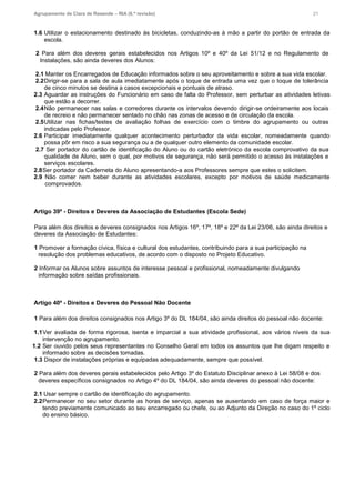 Agrupamento de Clara de Resende – RIA (6.ª revisão) 21
1.6 Utilizar o estacionamento destinado às bicicletas, conduzindo-as à mão a partir do portão de entrada da
escola.
2 Para além dos deveres gerais estabelecidos nos Artigos 10º e 40º da Lei 51/12 e no Regulamento de
Instalações, são ainda deveres dos Alunos:
2.1 Manter os Encarregados de Educação informados sobre o seu aproveitamento e sobre a sua vida escolar.
2.2Dirigir-se para a sala de aula imediatamente após o toque de entrada uma vez que o toque de tolerância
de cinco minutos se destina a casos excepcionais e pontuais de atraso.
2.3 Aguardar as instruções do Funcionário em caso de falta do Professor, sem perturbar as atividades letivas
que estão a decorrer.
2.4Não permanecer nas salas e corredores durante os intervalos devendo dirigir-se ordeiramente aos locais
de recreio e não permanecer sentado no chão nas zonas de acesso e de circulação da escola.
2.5Utilizar nas fichas/testes de avaliação folhas de exercício com o timbre do agrupamento ou outras
indicadas pelo Professor.
2.6 Participar imediatamente qualquer acontecimento perturbador da vida escolar, nomeadamente quando
possa pôr em risco a sua segurança ou a de qualquer outro elemento da comunidade escolar.
2.7 Ser portador do cartão de identificação do Aluno ou do cartão eletrónico da escola comprovativo da sua
qualidade de Aluno, sem o qual, por motivos de segurança, não será permitido o acesso às instalações e
serviços escolares.
2.8Ser portador da Caderneta do Aluno apresentando-a aos Professores sempre que estes o solicitem.
2.9 Não comer nem beber durante as atividades escolares, excepto por motivos de saúde medicamente
comprovados.
Artigo 39º - Direitos e Deveres da Associação de Estudantes (Escola Sede)
Para além dos direitos e deveres consignados nos Artigos 16º, 17º, 18º e 22º da Lei 23/06, são ainda direitos e
deveres da Associação de Estudantes:
1 Promover a formação cívica, física e cultural dos estudantes, contribuindo para a sua participação na
resolução dos problemas educativos, de acordo com o disposto no Projeto Educativo.
2 Informar os Alunos sobre assuntos de interesse pessoal e profissional, nomeadamente divulgando
informação sobre saídas profissionais.
Artigo 40º - Direitos e Deveres do Pessoal Não Docente
1 Para além dos direitos consignados nos Artigo 3º do DL 184/04, são ainda direitos do pessoal não docente:
1.1Ver avaliada de forma rigorosa, isenta e imparcial a sua atividade profissional, aos vários níveis da sua
intervenção no agrupamento.
1.2 Ser ouvido pelos seus representantes no Conselho Geral em todos os assuntos que lhe digam respeito e
informado sobre as decisões tomadas.
1.3 Dispor de instalações próprias e equipadas adequadamente, sempre que possível.
2 Para além dos deveres gerais estabelecidos pelo Artigo 3º do Estatuto Disciplinar anexo à Lei 58/08 e dos
deveres específicos consignados no Artigo 4º do DL 184/04, são ainda deveres do pessoal não docente:
2.1 Usar sempre o cartão de identificação do agrupamento.
2.2Permanecer no seu setor durante as horas de serviço, apenas se ausentando em caso de força maior e
tendo previamente comunicado ao seu encarregado ou chefe, ou ao Adjunto da Direção no caso do 1º ciclo
do ensino básico.
 