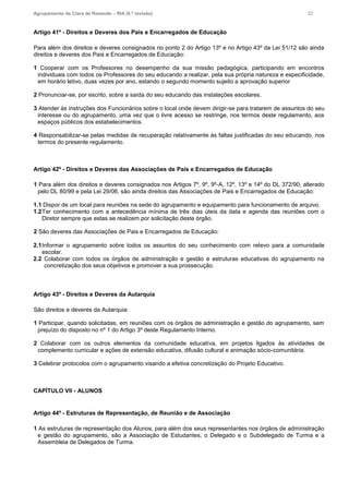 Agrupamento de Clara de Resende – RIA (6.ª revisão) 22
Artigo 41º - Direitos e Deveres dos Pais e Encarregados de Educação
Para além dos direitos e deveres consignados no ponto 2 do Artigo 13º e no Artigo 43º da Lei 51/12 são ainda
direitos e deveres dos Pais e Encarregados de Educação:
1 Cooperar com os Professores no desempenho da sua missão pedagógica, participando em encontros
individuais com todos os Professores do seu educando a realizar, pela sua própria natureza e especificidade,
em horário letivo, duas vezes por ano, estando o segundo momento sujeito a aprovação superior
2 Pronunciar-se, por escrito, sobre a saída do seu educando das instalações escolares.
3 Atender às instruções dos Funcionários sobre o local onde devem dirigir-se para tratarem de assuntos do seu
interesse ou do agrupamento, uma vez que o livre acesso se restringe, nos termos deste regulamento, aos
espaços públicos dos estabelecimentos.
4 Responsabilizar-se pelas medidas de recuperação relativamente às faltas justificadas do seu educando, nos
termos do presente regulamento.
Artigo 42º - Direitos e Deveres das Associações de Pais e Encarregados de Educação
1 Para além dos direitos e deveres consignados nos Artigos 7º, 9º, 9º-A, 12º, 13º e 14º do DL 372/90, alterado
pelo DL 80/99 e pela Lei 29/06, são ainda direitos das Associações de Pais e Encarregados de Educação:
1.1 Dispor de um local para reuniões na sede do agrupamento e equipamento para funcionamento de arquivo.
1.2Ter conhecimento com a antecedência mínima de três dias úteis da data e agenda das reuniões com o
Diretor sempre que estas se realizem por solicitação deste órgão.
2 São deveres das Associações de Pais e Encarregados de Educação:
2.1Informar o agrupamento sobre todos os assuntos do seu conhecimento com relevo para a comunidade
escolar.
2.2 Colaborar com todos os órgãos de administração e gestão e estruturas educativas do agrupamento na
concretização dos seus objetivos e promover a sua prossecução.
Artigo 43º - Direitos e Deveres da Autarquia
São direitos e deveres da Autarquia:
1 Participar, quando solicitadas, em reuniões com os órgãos de administração e gestão do agrupamento, sem
prejuízo do disposto no nº 1 do Artigo 3º deste Regulamento Interno.
2 Colaborar com os outros elementos da comunidade educativa, em projetos ligados às atividades de
complemento curricular e ações de extensão educativa, difusão cultural e animação sócio-comunitária.
3 Celebrar protocolos com o agrupamento visando a efetiva concretização do Projeto Educativo.
CAPÍTULO VII - ALUNOS
Artigo 44º - Estruturas de Representação, de Reunião e de Associação
1 As estruturas de representação dos Alunos, para além dos seus representantes nos órgãos de administração
e gestão do agrupamento, são a Associação de Estudantes, o Delegado e o Subdelegado de Turma e a
Assembleia de Delegados de Turma.
 