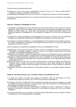 Agrupamento de Clara de Resende – RIA (6.ª revisão) 23
2 As estruturas de reunião dos Alunos são:
2.1Reunião de Turma, com ou sem a participação do Diretor de Turma. No 1º ciclo do ensino básico é
obrigatória a presença do Professor Titular de Turma
2.2 Assembleias dos Delegados de Turma, no caso do 2º e 3º ciclos do ensino básico e no ensino secundário.
3 A estrutura associativa dos Alunos do 2º e 3º ciclos do ensino básico e do ensino secundário é a Associação
de Estudantes.
Artigo 45º - Delegado e Subdelegado de Turma
1 O Delegado e Subdelegado de Turma são eleitos de entre e pelos Alunos da turma, sendo que não são
elegíveis os Alunos que nos dois últimos anos escolares tenham sido excluídos da frequência a qualquer
disciplina ou ficado retidos, ou a quem tenha sido aplicada uma medida sancionatória superior à de
repreensão registada. O Subdelegado de Turma substituirá o Delegado de Turma em caso de impedimento
deste.
2 A duração dos mandatos do Delegado e do Subdelegado de Turma é de um ano letivo. Em caso de perda de
qualidade a sua substituição faz-se através da realização de nova eleição no prazo de 5 dias úteis.
3 A cessação do mandato do Delegado e / ou do Subdelegado de Turma poderá ocorrer a pedido dos próprios,
por motivos fundamentados, por decisão de dois terços dos Alunos da turma ou caso ocorra alguma das
situações mencionadas no número 1.
4 São as seguintes as competências do Delegado de Turma e do Subdelegado de Turma:
4.1Representar os Alunos da turma perante o Professor Titular de Turma/Diretor de Turma, os Professores, os
Funcionários e os órgãos de gestão, e ainda, no caso do 2º e 3º ciclos do ensino básico e no ensino
secundário, na Assembleia de Delegados de Turma.
4.2Colaborar com o Professor Titular de Turma/Diretor de Turma e/ou os Professores da turma, na melhoria do
processo de ensino-aprendizagem, contribuindo para um melhor relacionamento e cooperação entre todos.
4.3Solicitar ao Professor Titular de Turma/Diretor de Turma a realização de reuniões da turma sempre que
estejam em causa matérias relacionadas com o funcionamento da turma e com o desenvolvimento do Plano
de Atividades da Turma.
4.4 Reunir com a turma, no caso do 2º e 3º ciclos do ensino básico e no ensino secundário, sem prejuízo das
atividades letivas e sempre que tenham de pronunciar-se em nome desta, presidindo às respetivas
reuniões. A realização destas reuniões está sujeita à autorização prévia do Diretor baseada na análise da
ordem de trabalhos.
4.5 Colaborar com todos os outros membros da comunidade educativa na conservação e limpeza da sala de
aula.
Artigo 46º - Reuniões dos Alunos com o Professor Titular de Turma/Diretor de Turma
1 O pedido de reunião é formulado pelo delegado ao Professor Titular de Turma/Diretor de Turma,
acompanhado da agenda da reunião, com um mínimo de 3 dias úteis de antecedência.
2 O Professor Titular de Turma/Diretor de Turma apreciará da pertinência da Ordem de Trabalhos e, em caso
de deferimento, marcará a data, hora e local da reunião, dando dela conhecimento ao Representante dos
Encarregados de Educação dos Alunos da turma.
3 Do resultado da reunião será dado conhecimento ao Conselho de Turma, e sempre que o assunto o
justifique, ao Conselho de Professores Titulares de Turma/Conselho de Diretores de Turma e ao Conselho
Pedagógico.
4 A reunião poderá efetuar-se sem respeitar os requisitos anteriormente definidos, sendo o Professor Titular de
Turma/Diretor de Turma responsável pela sua realização.
 