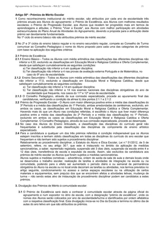 Agrupamento de Clara de Resende – RIA (6.ª revisão) 25
Artigo 50º - Prémios de Mérito Escolar
1 Como reconhecimento institucional do mérito escolar, são atribuídos por cada ano de escolaridade três
prémios anuais aos Alunos do agrupamento: o Prémio de Excelência, aos Alunos com melhores resultados
escolares; o Prémio de Progressão Escolar, aos Alunos que revelem ter progredido mais em termos de
aprendizagens e atitudes; o Prémio "Viver a Escola", aos Alunos com melhor participação em atividades
extracurriculares do Plano Anual de Atividades do Agrupamento, devendo a proposta para a atribuição deste
prémio ser devidamente fundamentada.
No 1º ciclo do ensino básico não são atribuídos prémios de mérito escolar.
2 No 2º e 3º ciclos do ensino básico regular e no ensino secundário regular, compete ao Conselho de Turma
comunicar ao Conselho Pedagógico o nome do Aluno proposto para cada uma das categorias de prémios
com base na aplicação dos seguintes critérios:
2.1 Prémio de Excelência
2.1.1 Ensino Básico - Todos os Alunos com média aritmética das classificações das diferentes disciplinas não
inferior a 4,50, excluindo as classificações em Educação Moral e Religiosa Católica e Oferta Complementar,
desde que satisfaçam cumulativamente as seguintes condições:
a) Ter classificação não inferior a 4 em qualquer disciplina;
b) Ter classificação não inferior a 4 nas provas de avaliação externa Português e de Matemática, no
caso do 9º ano de escolaridade.
2.1.2 Ensino Secundário - Todos os Alunos com média aritmética das classificações das diferentes disciplinas
não inferior a 17,0, excluindo a classificação em Educação Moral e Religiosa Católica, desde que
satisfaçam cumulativamente as seguintes condições:
a) Ter classificação não inferior a 14 em qualquer disciplina;
b) Ter classificação não inferior a 14 nos exames nacionais das disciplinas obrigatórias do ano de
escolaridade que frequenta, nos casos do 11º e 12º anos de escolaridade.
2.1.3 O Conselho Pedagógico, através da sua comissão especializada, procede ao apuramento final das
candidaturas, verificando a condição da alínea b) dos pontos 2.1.1 e 2.1.2.
2.2 Prémio de Progressão Escolar - O Aluno com maior diferença positiva entre a média das classificações do
3º Período e a média das classificações do 1º Período, ambas arredondadas às centésimas, excluindo, em
ambos os casos, as classificações em Educação Moral e Religiosa Católica e Oferta Complementar.
Havendo mais do que um Aluno nas condições referidas, é escolhido o Aluno que tiver maior diferença
positiva entre a média das classificações do 2º Período e a média das classificações no 1º Período,
excluindo em ambos os casos as classificações em Educação Moral e Religiosa Católica e Oferta
Complementar. O Conselho Pedagógico, através da sua comissão especializada, procede ao desempate.
2.3 No caso dos Alunos do Ensino Articulado, a classificação das disciplinas do currículo geral não
frequentadas é substituída pela classificação das disciplinas da componente de ensino artístico
especializado.
2.4 Para a candidatura a qualquer um dos três prémios referidos é condição indispensável que os Alunos
estejam inscritos e tenham obtido classificações em todas as disciplinas do currículo do ano escolar que
frequentam e não tenham sido sujeitos a procedimento disciplinar.
Relativamente ao procedimento disciplinar, o Estatuto do Aluno e Ética Escolar, Lei n.º 51/2012, de 5 de
setembro, refere, no seu artigo 30.º, que este é instaurado no âmbito da aplicação de medidas
sancionatórias, a saber, repreensão registada, suspensão até 3 dias úteis, suspensão da escola entre 4 e
12 dias úteis, transferência de escola e expulsão da escola. Assim, são excluídos da candidatura aos
prémios de mérito escolar os Alunos que foram sujeitos a medidas sancionatórias.
Alunos sujeitos a medidas corretivas – advertência, ordem de saída da sala de aula e demais locais onde
se desenvolva o trabalho escolar, realização de tarefas e atividades de integração na escola ou na
comunidade, podendo para o efeito ser aumentado o período diário e ou semanal de permanência
obrigatória do Aluno na escola ou no local onde decorram as tarefas ou atividades, nos termos previstos no
artigo seguinte, condicionamento no acesso a certos espaços escolares ou na utilização de certos
materiais e equipamentos, sem prejuízo dos que se encontrem afetos a atividades letivas, mudança de
turma – não sendo estas alvo de instauração de procedimento disciplinar podem ser candidatos a estes
prémios.
3. Divulgação dos Prémios de Mérito à comunidade escolar:
3.1 O Prémio de Excelência será dado a conhecer à comunidade escolar através da página oficial do
agrupamento e num expositor no átrio da escola, com a designação “prémio de excelência”, onde os
nomes dos Alunos serão colocados por ano de escolaridade/turma e identificados por ordem alfabética
com a respetiva classificação final. Esta divulgação inicia-se no Dia da Escola e termina no último dia de
aulas do ano letivo em que são atribuídos os prémios.
 