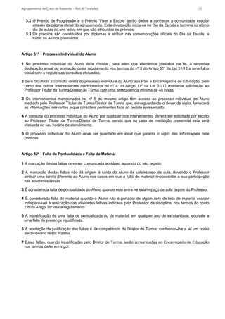 Agrupamento de Clara de Resende – RIA (6.ª revisão) 26
3.2 O Prémio de Progressão e o Prémio ‘Viver a Escola’ serão dados a conhecer à comunidade escolar
através da página oficial do agrupamento. Esta divulgação inicia-se no Dia da Escola e termina no último
dia de aulas do ano letivo em que são atribuídos os prémios.
3.3 Os prémios são constituídos por diplomas a atribuir nas comemorações oficiais do Dia da Escola, a
todos os Alunos premiados.
Artigo 51º - Processo Individual do Aluno
1 No processo individual do Aluno deve constar, para além dos elementos previstos na lei, a respetiva
declaração anual de aceitação deste regulamento nos termos do nº 2 do Artigo 51º da Lei 51/12 e uma folha
inicial com o registo das consultas efetuadas.
2 Será facultada a consulta direta do processo individual do Aluno aos Pais e Encarregados de Educação, bem
como aos outros intervenientes mencionados no nº 4 do Artigo 11º da Lei 51/12 mediante solicitação ao
Professor Titular de Turma/Diretor de Turma com uma antecedência mínima de 48 horas.
3 Os intervenientes mencionados no nº 5 do mesmo artigo têm acesso ao processo individual do Aluno
mediado pelo Professor Titular de Turma/Diretor de Turma que, salvaguardando o dever de sigilo, fornecerá
as informações relevantes e que considere pertinentes face ao pedido apresentado.
4 A consulta do processo individual do Aluno por qualquer dos intervenientes deverá ser solicitada por escrito
ao Professor Titular de Turma/Diretor de Turma, sendo que no caso de mediação presencial esta será
efetuada no seu horário de atendimento.
5 O processo individual do Aluno deve ser guardado em local que garanta o sigilo das informações nele
contidas.
Artigo 52º - Falta de Pontualidade e Falta de Material
1 A marcação destas faltas deve ser comunicada ao Aluno aquando do seu registo.
2 A marcação destas faltas não dá origem à saída do Aluno da sala/espaço de aula, devendo o Professor
atribuir uma tarefa diferente ao Aluno nos casos em que a falta de material impossibilite a sua participação
nas atividades letivas.
3 É considerada falta de pontualidade do Aluno quando este entra na sala/espaço de aula depois do Professor.
4 É considerada falta de material quando o Aluno não é portador de algum item da lista de material escolar
indispensável à realização das atividades letivas indicada pelo Professor da disciplina, nos termos do ponto
2.8 do Artigo 36º deste regulamento.
5 A injustificação de uma falta de pontualidade ou de material, em qualquer ano de escolaridade, equivale a
uma falta de presença injustificada.
6 A aceitação da justificação das faltas é da competência do Diretor de Turma, conferindo-lhe a lei um poder
discricionário nesta matéria.
7 Estas faltas, quando injustificadas pelo Diretor de Turma, serão comunicadas ao Encarregado de Educação
nos termos da lei em vigor.
 