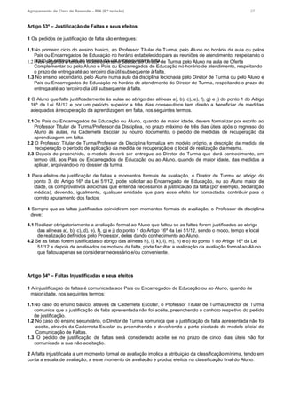 Agrupamento de Clara de Resende – RIA (6.ª revisão) 27
Artigo 53º – Justificação de Faltas e seus efeitos
1 Os pedidos de justificação de falta são entregues:
1.1No primeiro ciclo do ensino básico, ao Professor Titular de Turma, pelo Aluno no horário da aula ou pelos
Pais ou Encarregados de Educação no horário estabelecido para as reuniões de atendimento, respeitando o
prazo de entrega até ao terceiro dia útil subsequente à falta.1.2 Nos segundo e terceiro ciclos do ensino básico, ao Diretor de Turma pelo Aluno na aula de Oferta
Complementar ou pelo Aluno e Pais ou Encarregados de Educação no horário de atendimento, respeitando
o prazo de entrega até ao terceiro dia útil subsequente à falta.
1.3 No ensino secundário, pelo Aluno numa aula da disciplina lecionada pelo Diretor de Turma ou pelo Aluno e
Pais ou Encarregados de Educação no horário de atendimento do Diretor de Turma, respeitando o prazo de
entrega até ao terceiro dia útil subsequente à falta.
2 O Aluno que falte justificadamente às aulas ao abrigo das alíneas a), b), c), e), f), g) e j) do ponto 1 do Artigo
16º da Lei 51/12 e por um período superior a três dias consecutivos tem direito a beneficiar de medidas
adequadas à recuperação da aprendizagem em falta, nos seguintes termos.
2.1Os Pais ou Encarregados de Educação ou Aluno, quando de maior idade, devem formalizar por escrito ao
Professor Titular de Turma/Professor da Disciplina, no prazo máximo de três dias úteis após o regresso do
Aluno às aulas, na Caderneta Escolar ou noutro documento, o pedido de medidas de recuperação da
aprendizagem em falta.
2.2 O Professor Titular de Turma/Professor da Disciplina formaliza em modelo próprio, a descrição da medida de
recuperação o período de aplicação da medida de recuperação e o local de realização da mesma.
2.3 Depois de preenchido, o modelo deverá ser entregue ao Diretor de Turma que dará conhecimento, em
tempo útil, aos Pais ou Encarregados de Educação ou ao Aluno, quando de maior idade, das medidas a
aplicar, arquivando-o no dossier da turma.
3 Para efeitos de justificação de faltas a momentos formais de avaliação, o Diretor de Turma ao abrigo do
ponto 3, do Artigo 16º da Lei 51/12, pode solicitar ao Encarregado de Educação, ou ao Aluno maior de
idade, os comprovativos adicionais que entenda necessários à justificação da falta (por exemplo, declaração
médica), devendo, igualmente, qualquer entidade que para esse efeito for contactada, contribuir para o
correto apuramento dos factos.
4 Sempre que as faltas justificadas coincidirem com momentos formais de avaliação, o Professor da disciplina
deve:
4.1 Realizar obrigatoriamente a avaliação formal ao Aluno que faltou se as faltas forem justificadas ao abrigo
das alíneas a), b), c), d), e), f), g) e j) do ponto 1 do Artigo 16º da Lei 51/12, sendo o modo, tempo e local
de realização definidos pelo Professor, deles dando conhecimento ao Aluno.
4.2 Se as faltas forem justificadas o abrigo das alíneas h), i), k), l), m), n) e o) do ponto 1 do Artigo 16º da Lei
51/12 e depois de analisados os motivos da falta, pode facultar a realização da avaliação formal ao Aluno
que faltou apenas se considerar necessário e/ou conveniente.
Artigo 54º – Faltas Injustificadas e seus efeitos
1 A injustificação de faltas é comunicada aos Pais ou Encarregados de Educação ou ao Aluno, quando de
maior idade, nos seguintes termos:
1.1No caso do ensino básico, através da Caderneta Escolar, o Professor Titular de Turma/Director de Turma
comunica que a justificação de falta apresentada não foi aceite, preenchendo o canhoto respetivo do pedido
de justificação.
1.2 No caso do ensino secundário, o Diretor de Turma comunica que a justificação de falta apresentada não foi
aceite, através da Caderneta Escolar ou preenchendo e devolvendo a parte picotada do modelo oficial de
Comunicação de Faltas.
1.3 O pedido de justificação de faltas será considerado aceite se no prazo de cinco dias úteis não for
comunicada a sua não aceitação.
2 A falta injustificada a um momento formal de avaliação implica a atribuição da classificação mínima, tendo em
conta a escala de avaliação, a esse momento de avaliação e produz efeitos na classificação final do Aluno.
 