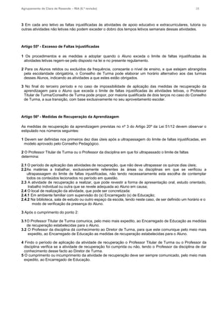 Agrupamento de Clara de Resende – RIA (6.ª revisão) 28
3 Em cada ano letivo as faltas injustificadas às atividades de apoio educativo e extracurriculares, tutoria ou
outras atividades não letivas não podem exceder o dobro dos tempos letivos semanais dessas atividades.
Artigo 55º - Excesso de Faltas Injustificadas
1 Os procedimentos e as medidas a adoptar quando o Aluno exceda o limite de faltas injustificadas às
atividades letivas regem-se pelo disposto na lei e no presente regulamento.
2 Para os Alunos retidos ou excluídos da frequência, consoante o nível de ensino, e que estejam abrangidos
pela escolaridade obrigatória, o Conselho de Turma pode elaborar um horário alternativo aos das turmas
desses Alunos, indicando as atividades a que estes estão obrigados.
3 No final do terceiro período e no caso de impossibilidade de aplicação das medidas de recuperação da
aprendizagem para o Aluno que exceda o limite de faltas injustificadas às atividades letivas, o Professor
Titular de Turma/Conselho de Turma pode propor, por maioria qualificada de dois terços no caso do Conselho
de Turma, a sua transição, com base exclusivamente no seu aproveitamento escolar.
Artigo 56º - Medidas de Recuperação da Aprendizagem
As medidas de recuperação da aprendizagem previstas no nº 3 do Artigo 20º da Lei 51/12 devem observar o
estipulado nos números seguintes:
1 Devem ser definidas nos primeiros dez dias úteis após a ultrapassagem do limite de faltas injustificadas, em
modelo aprovado pelo Conselho Pedagógico.
2 O Professor Titular de Turma ou o Professor da disciplina em que foi ultrapassado o limite de faltas
determina:
2.1 O período de aplicação das atividades de recuperação, que não deve ultrapassar os quinze dias úteis;
2.2As matérias a trabalhar, exclusivamente referentes às áreas ou disciplinas em que se verificou a
ultrapassagem do limite de faltas injustificadas, não tendo necessariamente esta escolha de contemplar
todos os conteúdos lecionados no período em questão.
2.3 A atividade de recuperação a realizar, que pode revestir a forma de apresentação oral, estudo orientado,
trabalho individual ou outra que se revele adequada ao Aluno em causa;
2.4 O local de realização da atividade, que pode ser concretizada:
2.4.1 Em ambiente familiar com supervisão do (s) Encarregado (s) de Educação;
2.4.2 Na biblioteca, sala de estudo ou outro espaço da escola, tendo neste caso, de ser definido um horário e o
modo de verificação da presença do Aluno.
3 Após o cumprimento do ponto 2:
3.1O Professor Titular de Turma comunica, pelo meio mais expedito, ao Encarregado de Educação as medidas
de recuperação estabelecidas para o Aluno.
3.2 O Professor da disciplina dá conhecimento ao Diretor de Turma, para que este comunique pelo meio mais
expedito, ao Encarregado de Educação as medidas de recuperação estabelecidas para o Aluno.
4 Findo o período de aplicação da atividade de recuperação o Professor Titular de Turma ou o Professor da
disciplina verifica se a atividade de recuperação foi cumprida ou não, tendo o Professor da disciplina de dar
conhecimento desse facto ao Diretor de Turma.
5 O cumprimento ou incumprimento da atividade de recuperação deve ser sempre comunicado, pelo meio mais
expedito, ao Encarregado de Educação.
 