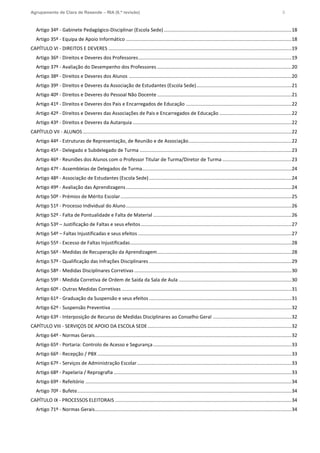 Agrupamento de Clara de Resende – RIA (6.ª revisão) 3
Artigo 34º - Gabinete Pedagógico-Disciplinar (Escola Sede) ..............................................................................................18
Artigo 35º - Equipa de Apoio Informático ..........................................................................................................................18
CAPÍTULO VI - DIREITOS E DEVERES .......................................................................................................................................19
Artigo 36º - Direitos e Deveres dos Professores.................................................................................................................19
Artigo 37º - Avaliação do Desempenho dos Professores ...................................................................................................20
Artigo 38º - Direitos e Deveres dos Alunos ........................................................................................................................20
Artigo 39º - Direitos e Deveres da Associação de Estudantes (Escola Sede)......................................................................21
Artigo 40º - Direitos e Deveres do Pessoal Não Docente ...................................................................................................21
Artigo 41º - Direitos e Deveres dos Pais e Encarregados de Educação ..............................................................................22
Artigo 42º - Direitos e Deveres das Associações de Pais e Encarregados de Educação .....................................................22
Artigo 43º - Direitos e Deveres da Autarquia .....................................................................................................................22
CAPÍTULO VII - ALUNOS..........................................................................................................................................................22
Artigo 44º - Estruturas de Representação, de Reunião e de Associação............................................................................22
Artigo 45º - Delegado e Subdelegado de Turma ................................................................................................................23
Artigo 46º - Reuniões dos Alunos com o Professor Titular de Turma/Diretor de Turma ...................................................23
Artigo 47º - Assembleias de Delegados de Turma..............................................................................................................24
Artigo 48º - Associação de Estudantes (Escola Sede).........................................................................................................24
Artigo 49º - Avaliação das Aprendizagens..........................................................................................................................24
Artigo 50º - Prémios de Mérito Escolar..............................................................................................................................25
Artigo 51º - Processo Individual do Aluno..........................................................................................................................26
Artigo 52º - Falta de Pontualidade e Falta de Material ......................................................................................................26
Artigo 53º – Justificação de Faltas e seus efeitos ...............................................................................................................27
Artigo 54º – Faltas Injustificadas e seus efeitos .................................................................................................................27
Artigo 55º - Excesso de Faltas Injustificadas.......................................................................................................................28
Artigo 56º - Medidas de Recuperação da Aprendizagem...................................................................................................28
Artigo 57º - Qualificação das Infrações Disciplinares .........................................................................................................29
Artigo 58º - Medidas Disciplinares Corretivas ....................................................................................................................30
Artigo 59º - Medida Corretiva de Ordem de Saída da Sala de Aula ...................................................................................30
Artigo 60º - Outras Medidas Corretivas .............................................................................................................................31
Artigo 61º - Graduação da Suspensão e seus efeitos .........................................................................................................31
Artigo 62º - Suspensão Preventiva .....................................................................................................................................32
Artigo 63º - Interposição de Recurso de Medidas Disciplinares ao Conselho Geral ..........................................................32
CAPÍTULO VIII - SERVIÇOS DE APOIO DA ESCOLA SEDE..........................................................................................................32
Artigo 64º - Normas Gerais.................................................................................................................................................32
Artigo 65º - Portaria: Controlo de Acesso e Segurança......................................................................................................33
Artigo 66º - Recepção / PBX ...............................................................................................................................................33
Artigo 67º - Serviços de Administração Escolar..................................................................................................................33
Artigo 68º - Papelaria / Reprografia ...................................................................................................................................33
Artigo 69º - Refeitório ........................................................................................................................................................34
Artigo 70º - Bufete..............................................................................................................................................................34
CAPÍTULO IX - PROCESSOS ELEITORAIS ..................................................................................................................................34
Artigo 71º - Normas Gerais.................................................................................................................................................34
 