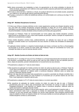 Agrupamento de Clara de Resende – RIA (6.ª revisão) 30
5.4Os danos provocados nas instalações ou bens, do agrupamento ou de outras entidades no decurso de
visitas de estudo, perpetrados com violência e dos quais resultem prejuízos particularmente significativos ou
a sua eventual destruição.
5.5 O roubo ou dano dos bens, materiais ou virtuais, de qualquer elemento da comunidade escolar, perpetrado
com violência ou da qual resulte prejuízo particularmente elevado.
5.6 A posse, o consumo e o tráfico de substâncias aditivas, em conformidade com a alínea p) do artigo 10.º da
Lei 51/2012.
Artigo 58º - Medidas Disciplinares Corretivas
1 O Aluno que infrinja os deveres definidos na lei e neste regulamento comete uma infração disciplinar sendo
que, para além das medidas disciplinares corretivas tipificadas no Artigo 26º Lei 51/12, poderá ainda ver
restringida a sua participação nas atividades do Plano de Atividades da Turma em que está inserido, do Plano
Anual de Atividades e noutras atividades extracurriculares promovidas pelo agrupamento.
2 Compete ao Professor Titular de Turma/Conselho de Turma aplicar esta medida disciplinar corretiva,
determinando as atividades em que o Aluno está impedido de participar, fixando a duração do impedimento e
definindo os procedimentos a adoptar.
3 Esta medida disciplinar corretiva deve, preferencialmente, ser aplicada nos casos em que a infração
disciplinar cometida resulte num incumprimento dos seus deveres no âmbito das atividades da sala/espaço
de aula.
4 A aplicação destas medidas e a respetiva fundamentação será dada a conhecer aos Pais ou Encarregados
de Educação ou ao Aluno, quando de maior idade, pelo Professor Titular de Turma/Diretor de Turma, com
indicação das datas em que as mesmas deverão ocorrer.
Artigo 59º - Medida Corretiva de Ordem de Saída da Sala de Aula
Nos termos do nº 1 do Artigo 41º da Lei 51/12 o Professor é o principal responsável pela manutenção da ordem
e da disciplina, nomeadamente dentro da sala de aula, pelo que esta medida só deve ser aplicada quando o
Aluno, depois de advertido, persistir reiteradamente no incumprimento dos seus deveres.
1 Procedimento a adoptar no 1º ciclo do ensino básico:
1.1Na sequência da aplicação da medida corretiva de ordem de saída da sala de aula, o Professor Titular de
Turma deve providenciar para que o Aluno seja acompanhado pelo Funcionário ao Gabinete da Direção,
onde relatará ou elaborará um relatório sobre a ocorrência disciplinar, refletindo sobre as razões que
levaram à aplicação daquela medida.
1.2Caso não seja possível concretizar este procedimento ou quando a gravidade da infração cometida não o
justifique, o Aluno será tutelado por outro Professor ou Funcionário por um período máximo de uma hora
findo o qual regressará à respetiva sala de aula.
2 Procedimento a adoptar no 2º e 3º ciclos do ensino básico e no ensino secundário:
2.1Na sequência da aplicação da medida corretiva de ordem de saída da sala de aula, o Professor
providenciará para que o Aluno seja acompanhado pelo Funcionário em serviço no setor ao Gabinete
Pedagógico-Disciplinar, onde elaborará um relatório sobre a ocorrência disciplinar, refletindo sobre as
razões que levaram à aplicação daquela medida.
2.2 Depois da elaboração do relatório e até ao toque seguinte, após o qual regressará à respetiva sala, o
Aluno permanecerá neste local e executará as tarefas de desenvolvimento curricular indicadas pelo
Professor no que será apoiado pelo Professor em serviço neste gabinete. Este entregará posteriormente
cópia do relatório do Aluno ao respetivo Diretor de Turma para decisão da eventual aplicação de uma outra
medida disciplinar corretiva ou sancionatória.
 