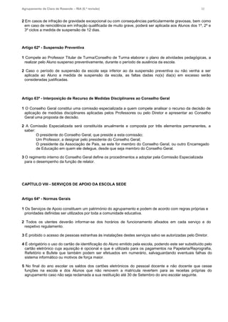 Agrupamento de Clara de Resende – RIA (6.ª revisão) 32
2 Em casos de infração de gravidade excepcional ou com consequências particularmente gravosas, bem como
em caso de reincidência em infração qualificada de muito grave, poderá ser aplicada aos Alunos dos 1º, 2º e
3º ciclos a medida de suspensão de 12 dias.
Artigo 62º - Suspensão Preventiva
1 Compete ao Professor Titular de Turma/Conselho de Turma elaborar o plano de atividades pedagógicas, a
realizar pelo Aluno suspenso preventivamente, durante o período de ausência da escola.
2 Caso o período de suspensão da escola seja inferior ao da suspensão preventiva ou não venha a ser
aplicada ao Aluno a medida de suspensão da escola, as faltas dadas no(s) dia(s) em excesso serão
consideradas justificadas.
Artigo 63º - Interposição de Recurso de Medidas Disciplinares ao Conselho Geral
1 O Conselho Geral constitui uma comissão especializada a quem compete analisar o recurso da decisão de
aplicação de medidas disciplinares aplicadas pelos Professores ou pelo Diretor e apresentar ao Conselho
Geral uma proposta de decisão.
2 A Comissão Especializada será constituída anualmente e composta por três elementos permanentes, a
saber:
O presidente do Conselho Geral, que preside a esta comissão;
Um Professor, a designar pelo presidente do Conselho Geral;
O presidente da Associação de Pais, se este for membro do Conselho Geral, ou outro Encarregado
de Educação em quem ele delegue, desde que seja membro do Conselho Geral.
3 O regimento interno do Conselho Geral define os procedimentos a adoptar pela Comissão Especializada
para o desempenho da função de relator.
CAPÍTULO VIII - SERVIÇOS DE APOIO DA ESCOLA SEDE
Artigo 64º - Normas Gerais
1 Os Serviços de Apoio constituem um património do agrupamento e podem de acordo com regras próprias e
prioridades definidas ser utilizados por toda a comunidade educativa.
2 Todos os utentes deverão informar-se dos horários de funcionamento afixados em cada serviço e do
respetivo regulamento.
3 É proibido o acesso de pessoas estranhas às instalações destes serviços salvo se autorizadas pelo Diretor.
4 É obrigatório o uso do cartão de identificação do Aluno emitido pela escola, podendo este ser substituído pelo
cartão eletrónico cuja aquisição é opcional e que é utilizado para os pagamentos na Papelaria/Reprografia,
Refeitório e Bufete que também podem ser efetuados em numerário, salvaguardando eventuais falhas do
sistema informático ou motivos de força maior.
5 No final do ano escolar os saldos dos cartões eletrónicos do pessoal docente e não docente que cesse
funções na escola e dos Alunos que não renovem a matrícula revertem para as receitas próprias do
agrupamento caso não seja reclamada a sua restituição até 30 de Setembro do ano escolar seguinte.
 