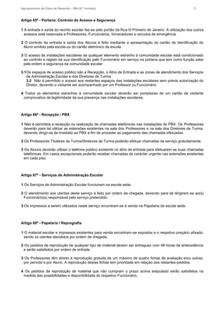 Agrupamento de Clara de Resende – RIA (6.ª revisão) 33
Artigo 65º - Portaria: Controlo de Acesso e Segurança
1 A entrada e saída do recinto escolar faz-se pelo portão da Rua O Primeiro de Janeiro. A utilização dos outros
acessos está reservada a Professores, Funcionários, fornecedores e veículos de emergência.
2 O controlo da entrada e saída dos Alunos é feito mediante a apresentação do cartão de identificação do
Aluno emitido pela escola ou do cartão eletrónico da escola.
3 O acesso às instalações escolares de qualquer elemento estranho à comunidade escolar está condicionado
ao controlo e registo da sua identificação pelo Funcionário em serviço na portaria que tem como função zelar
pela ordem e segurança da comunidade escolar.
3.1Os espaços de acesso público são a Recepção, o Átrio de Entrada e as zonas de atendimento dos Serviços
de Administração Escolar e dos Diretores de Turma.
3.2 Não é permitido o acesso aos restantes espaços das instalações escolares sem prévia autorização do
Diretor, devendo o visitante ser acompanhado por um Professor ou Funcionário.
4 Todos os elementos estranhos à comunidade escolar deverão ser portadores de um cartão de visitante
comprovativo da legitimidade da sua presença nas instalações escolares.
Artigo 66º - Recepção / PBX
1 Não é permitida a recepção ou realização de chamadas telefónicas nas instalações do PBX. Os Professores
deverão para tal utilizar as extensões existentes na sala dos Professores e na sala dos Diretores de Turma,
devendo dirigir-se de imediato ao PBX a fim de proceder ao pagamento das chamadas efetuadas.
2 Os Professores Titulares de Turma/Diretores de Turma poderão efetuar chamadas de serviço gratuitamente.
3 Os Alunos deverão utilizar o telefone público existente no átrio de entrada para efetuarem as suas chamadas
telefónicas. Em casos excepcionais poderão receber chamadas de carácter urgente nas extensões existentes
em cada piso.
Artigo 67º - Serviços de Administração Escolar
1 Os Serviços de Administração Escolar funcionam na escola sede.
2 O atendimento aos utentes deste serviço é feito por ordem de chegada, devendo para tal dirigirem-se ao(s)
Funcionário(s) responsável pelo serviço pretendido.
3 Os impressos a serem utilizados neste serviço encontram-se à venda na Papelaria da escola sede.
Artigo 68º - Papelaria / Reprografia
1 O material escolar e impressos existentes para venda encontram-se expostos e o respetivo preçário afixado,
sendo os utentes atendidos por ordem de chegada.
2 Os pedidos de reprodução de qualquer tipo de material devem ser entregues com 48 horas de antecedência
e serão satisfeitos por ordem de entrada.
3 Os Professores têm direito à reprodução gratuita de um máximo de quatro fichas de avaliação e/ou outras,
por período e por Aluno. A reprodução destas fichas tem prioridade em relação aos restantes pedidos.
4 Os pedidos de reprodução de material que não cumpram o prazo acima estipulado serão satisfeitos na
medida das possibilidades e disponibilidade do respetivo Funcionário.
 