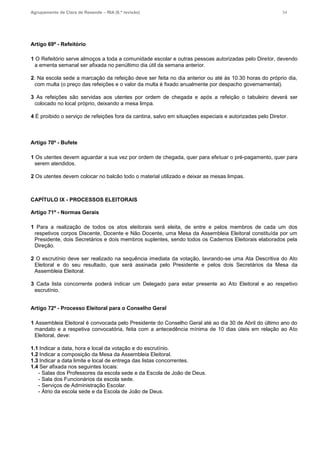 Agrupamento de Clara de Resende – RIA (6.ª revisão) 34
Artigo 69º - Refeitório
1 O Refeitório serve almoços a toda a comunidade escolar e outras pessoas autorizadas pelo Diretor, devendo
a ementa semanal ser afixada no penúltimo dia útil da semana anterior.
2. Na escola sede a marcação da refeição deve ser feita no dia anterior ou até às 10.30 horas do próprio dia,
com multa (o preço das refeições e o valor da multa é fixado anualmente por despacho governamental).
3 As refeições são servidas aos utentes por ordem de chegada e após a refeição o tabuleiro deverá ser
colocado no local próprio, deixando a mesa limpa.
4 É proibido o serviço de refeições fora da cantina, salvo em situações especiais e autorizadas pelo Diretor.
Artigo 70º - Bufete
1 Os utentes devem aguardar a sua vez por ordem de chegada, quer para efetuar o pré-pagamento, quer para
serem atendidos.
2 Os utentes devem colocar no balcão todo o material utilizado e deixar as mesas limpas.
CAPÍTULO IX - PROCESSOS ELEITORAIS
Artigo 71º - Normas Gerais
1 Para a realização de todos os atos eleitorais será eleita, de entre e pelos membros de cada um dos
respetivos corpos Discente, Docente e Não Docente, uma Mesa da Assembleia Eleitoral constituída por um
Presidente, dois Secretários e dois membros suplentes, sendo todos os Cadernos Eleitorais elaborados pela
Direção.
2 O escrutínio deve ser realizado na sequência imediata da votação, lavrando-se uma Ata Descritiva do Ato
Eleitoral e do seu resultado, que será assinada pelo Presidente e pelos dois Secretários da Mesa da
Assembleia Eleitoral.
3 Cada lista concorrente poderá indicar um Delegado para estar presente ao Ato Eleitoral e ao respetivo
escrutínio.
Artigo 72º - Processo Eleitoral para o Conselho Geral
1 Assembleia Eleitoral é convocada pelo Presidente do Conselho Geral até ao dia 30 de Abril do último ano do
mandato e a respetiva convocatória, feita com a antecedência mínima de 10 dias úteis em relação ao Ato
Eleitoral, deve:
1.1 Indicar a data, hora e local da votação e do escrutínio.
1.2 Indicar a composição da Mesa da Assembleia Eleitoral.
1.3 Indicar a data limite e local de entrega das listas concorrentes.
1.4 Ser afixada nos seguintes locais:
- Salas dos Professores da escola sede e da Escola de João de Deus.
- Sala dos Funcionários da escola sede.
- Serviços de Administração Escolar.
- Átrio da escola sede e da Escola de João de Deus.
 
