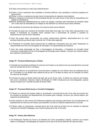 Agrupamento de Clara de Resende – RIA (6.ª revisão) 35
2 As listas concorrentes por cada corpo eleitoral devem:
2.1Conter o nome e assinatura dos candidatos a membros efetivos e dos candidatos a membros suplentes em
igual número.
2.2 Conter o nome e a assinatura de pelo menos 5 proponentes do respetivo corpo eleitoral.
2.3Serem entregues nos Serviços de Administração Escolar com pelo menos 5 dias úteis de antecedência em
relação ao Ato Eleitoral.
2.4Serem classificadas alfabeticamente por ordem de entrega e afixadas pelo Presidente do Conselho Geral
com 3 dias úteis de antecedência em relação ao Ato Eleitoral nos mesmos locais acima referidos.
3 Os resultados do escrutínio são afixados nos mesmos locais acima referidos.
4 A tomada de posse dos membros do Conselho Geral eleito terá lugar nos 5 dias úteis subsequentes à sua
eleição. O Presidente do Conselho Geral cessante fará a transmissão de poderes e prestará os
esclarecimentos que lhe forem solicitados.
5 Caso não surjam listas concorrentes nos prazos anteriormente definidos, desencadear-se-á um novo
processo eleitoral que deverá estar concluído nos 10 dias úteis seguintes.
6 O Presidente do Conselho Geral cessante fará as diligências necessárias para que sejam designados os
representantes dos Pais e Encarregados de Educação e os representantes da Autarquia.
7 Caso não exista Associação de Pais e Encarregados de Educação, o Presidente do Conselho Geral
convocará a Assembleia de Pais e Encarregados de Educação para a eleição, nominal e por maioria relativa,
dos respetivos representantes.
Artigo 73º - Processo Eleitoral para o Diretor
1 A decisão de recondução do Diretor em exercício de funções ou de abertura de novo procedimento concursal
deve ser tomada até ao dia 31 de Março.
2 O aviso de abertura do procedimento concursal prévio à eleição do novo Diretor deve ser publicado até ao
dia 15 de Maio e a sua eleição deve realizar-se até ao dia 31 de Maio do último ano do mandato do Diretor
em exercício de funções.
3 A tomada de posse do Diretor eleito terá lugar até ao dia 30 de Junho. O Diretor em exercício de funções,
bem como o Subdiretor, Adjuntos, Adjunto da Direção do 1CEB e Assessores por este designados, apenas
cessam funções com a tomada de posse do Diretor eleito.
Artigo 74º - Processo Eleitoral para o Conselho Pedagógico
1 O Diretor em exercício de funções, eleito ou reconduzido, convocará até ao dia 10 de Julho do primeiro ano
do mandato as reuniões dos Departamentos Curriculares para a eleição, nominal e por maioria relativa, dos
respetivos Coordenadores.
2 A lista contendo os três nomes dos Professores elegíveis será entregue pelo Diretor aos Coordenadores de
Departamento em exercício de funções que presidirão à reunião do respetivo Departamento Curricular.
3 O Diretor, eleito ou reconduzido, nomeará até ao dia 10 de Julho do primeiro ano do mandato os restantes
membros do Conselho Pedagógico que iniciará funções até ao dia 15 de Julho.
Artigo 75º - Outros Atos Eleitorais
1 Os Professores Titulares de Turma e os Diretores de Turma procederão à eleição, nominal e por maioria
relativa, do Delegado e Subdelegado da respetiva turma até ao dia 30 de Setembro de cada ano letivo.
 