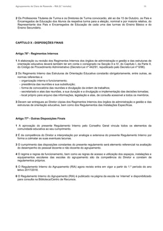 Agrupamento de Clara de Resende – RIA (6.ª revisão) 36
2 Os Professores Titulares de Turma e os Diretores de Turma convocarão, até ao dia 15 de Outubro, os Pais e
Encarregados de Educação dos Alunos da respetiva turma para a eleição, nominal e por maioria relativa, do
Representante dos Pais e Encarregados de Educação de cada uma das turmas do Ensino Básico e do
Ensino Secundário.
CAPÍTULO X - DISPOSIÇÕES FINAIS
Artigo 76º - Regimentos Internos
1 A elaboração ou revisão dos Regimentos Internos dos órgãos de administração e gestão e das estruturas de
orientação educativa deverá também ter em conta o consignado na Secção II e IV, do Capítulo I, da Parte II,
do Código de Procedimento Administrativo (Decreto-Lei nº 442/91, republicado pelo Decreto-Lei nº 6/96).
2 Do Regimento Interno das Estruturas de Orientação Educativa constarão obrigatoriamente, entre outras, as
normas referentes a:
- organização interna e funcionamento;
- presidência das reuniões e sua substituição;
- forma de convocatória das reuniões e divulgação da ordem de trabalhos;
- secretariado e atas das reuniões, a sua duração e a divulgação e implementação das decisões tomadas;
- local próprio para arquivo das informações, legislação e atas, de consulta acessível a todos os membros.
3 Devem ser entregues ao Diretor cópias dos Regimentos Internos dos órgãos de administração e gestão e das
estruturas de orientação educativa, bem como dos Regulamentos das Instalações Específicas.
Artigo 77º - Outras Disposições Finais
1 A aprovação do presente Regulamento Interno pelo Conselho Geral vincula todos os elementos da
comunidade educativa ao seu cumprimento.
2 É da competência do Diretor a interpretação por analogia e extensiva do presente Regulamento Interno por
forma a colmatar as suas eventuais lacunas.
3 O cumprimento das disposições constantes do presente regulamento será elemento referencial na avaliação
do desempenho do pessoal docente e não docente do agrupamento.
4 O regime e regras de funcionamento, bem como as regras de acesso e utilização dos espaços, instalações e
equipamentos escolares das escolas do agrupamento são da competência do Diretor e constam de
regulamentos próprios.
5 O Regulamento Interno do Agrupamento (RIA) agora revisto entra em vigor a partir do 1.º período do ano
letivo 2017/2018.
6 O Regulamento Interno do Agrupamento (RIA) é publicado na página da escola na ‘internet’ e disponibilizado
para consulta na Biblioteca/Centro de Recursos.
 