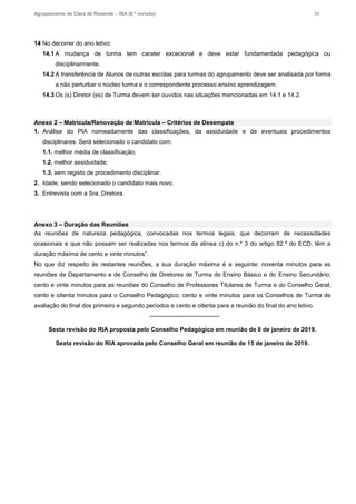 Agrupamento de Clara de Resende – RIA (6.ª revisão) 38
14 No decorrer do ano letivo:
14.1 A mudança de turma tem carater excecional e deve estar fundamentada pedagógica ou
disciplinarmente.
14.2 A transferência de Alunos de outras escolas para turmas do agrupamento deve ser analisada por forma
a não perturbar o núcleo turma e o correspondente processo ensino aprendizagem.
14.3 Os (s) Diretor (es) de Turma devem ser ouvidos nas situações mencionadas em 14.1 e 14.2.
Anexo 2 – Matrícula/Renovação de Matrícula – Critérios de Desempate
1. Análise do PIA nomeadamente das classificações, da assiduidade e de eventuais procedimentos
disciplinares. Será selecionado o candidato com:
1.1. melhor média de classificação;
1.2. melhor assiduidade;
1.3. sem registo de procedimento disciplinar.
2. Idade, sendo selecionado o candidato mais novo.
3. Entrevista com a Sra. Diretora.
Anexo 3 – Duração das Reuniões
As reuniões de natureza pedagógica, convocadas nos termos legais, que decorram de necessidades
ocasionais e que não possam ser realizadas nos termos da alínea c) do n.º 3 do artigo 82.º do ECD, têm a
duração máxima de cento e vinte minutos”.
No que diz respeito às restantes reuniões, a sua duração máxima é a seguinte: noventa minutos para as
reuniões de Departamento e de Conselho de Diretores de Turma do Ensino Básico e do Ensino Secundário;
cento e vinte minutos para as reuniões do Conselho de Professores Titulares de Turma e do Conselho Geral;
cento e oitenta minutos para o Conselho Pedagógico; cento e vinte minutos para os Conselhos de Turma de
avaliação do final dos primeiro e segundo períodos e cento e oitenta para a reunião do final do ano letivo.
-----------------------------------
Sexta revisão do RIA proposta pelo Conselho Pedagógico em reunião de 8 de janeiro de 2019.
Sexta revisão do RIA aprovada pelo Conselho Geral em reunião de 15 de janeiro de 2019.
 