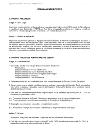 Agrupamento de Clara de Resende – RIA (6.ª revisão) 5
REGULAMENTO INTERNO
CAPÍTULO I - PREÂMBULO
Artigo 1º - Base Legal
O presente regulamento tem fundamentalmente a sua base legal no Decreto-Lei 75/08, de 22 de Abril, alterado
e republicado pelo Decreto-Lei nº 137/12, de 2 de Julho, e legislação complementar e traduz a vontade da
comunidade educativa de apresentar candidatura a um contrato de autonomia.
Artigo 2º - Âmbito de Aplicação
O presente regulamento aplica-se ao Agrupamento Vertical de Clara de Resende constituído pela Escola do 1º
ciclo do ensino básico de João de Deus e pela Escola Secundária com 2º e 3º ciclos do ensino básico de Clara
de Resende, sede do agrupamento, e define o regime de funcionamento, a configuração específica dos órgãos
de administração e gestão, das estruturas de orientação educativa e dos serviços especializados de apoio
educativo, bem como o conjunto de normas de convivência e regras de funcionamento do agrupamento que os
diferentes membros da comunidade devem observar.
CAPÍTULO II - ÓRGÃOS DE ADMINISTRAÇÃO E GESTÃO
Artigo 3º - Conselho Geral
1 O Conselho Geral é composto por 21 elementos assim distribuídos:
7 Professores
2 Representantes do Pessoal Não Docente
2 Representantes dos Alunos do ensino secundário
4 Representantes dos Pais e Encarregados de Educação
3 Representantes da Autarquia
3 Representantes da Comunidade Local
2 Os representantes dos Alunos são eleitos de entre e pelos Delegados de Turma do Ensino Secundário.
3 Sempre que o assunto a tratar o justifique, poderão participar nas reuniões do Conselho Geral, sem direito a
voto, outras pessoas ou instituições, a convite do Presidente do Conselho Geral e com o acordo da maioria
absoluta dos seus membros.
4 Para além das competências previstas no Artigo 13º do DL 75/08, alterado e republicado pelo DL 137/12, são
competências do Conselho Geral:
4.1 Promover a divulgação do Projeto Educativo do agrupamento junto da comunidade educativa.
4.2 Pronunciar-se sobre os critérios de constituição da Comissão de Avaliação Interna.
5 Disposições especiais sobre a duração e cessação dos mandatos:
5.1 O regime de cessação dos mandatos será definido no Regimento Interno deste órgão.
Artigo 4º - Direção
1 A Direção é assegurada por um Diretor, coadjuvado por um Subdiretor e dois Adjuntos.
2 Para além das competências previstas no Artigo 20º do DL 75/08, alterado e republicado pelo DL 137/12, e
legislação complementar são competências do Diretor:
 
