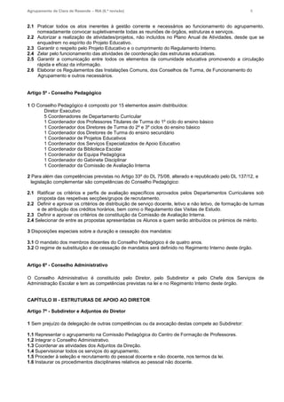 Agrupamento de Clara de Resende – RIA (6.ª revisão) 6
2.1 Praticar todos os atos inerentes à gestão corrente e necessários ao funcionamento do agrupamento,
nomeadamente convocar supletivamente todas as reuniões de órgãos, estruturas e serviços.
2.2 Autorizar a realização de atividades/projetos, não incluídos no Plano Anual de Atividades, desde que se
enquadrem no espírito do Projeto Educativo.
2.3 Garantir o respeito pelo Projeto Educativo e o cumprimento do Regulamento Interno.
2.4 Zelar pelo funcionamento das atividades de coordenação das estruturas educativas.
2.5 Garantir a comunicação entre todos os elementos da comunidade educativa promovendo a circulação
rápida e eficaz da informação.
2.6 Elaborar os Regulamentos das Instalações Comuns, dos Conselhos de Turma, de Funcionamento do
Agrupamento e outros necessários.
Artigo 5º - Conselho Pedagógico
1 O Conselho Pedagógico é composto por 15 elementos assim distribuídos:
Diretor Executivo
5 Coordenadores de Departamento Curricular
1 Coordenador dos Professores Titulares de Turma do 1º ciclo do ensino básico
1 Coordenador dos Diretores de Turma do 2º e 3º ciclos do ensino básico
1 Coordenador dos Diretores de Turma do ensino secundário
1 Coordenador de Projetos Educativos
1 Coordenador dos Serviços Especializados de Apoio Educativo
1 Coordenador da Biblioteca Escolar
1 Coordenador da Equipa Pedagógica
1 Coordenador do Gabinete Disciplinar
1 Coordenador da Comissão de Avaliação Interna
2 Para além das competências previstas no Artigo 33º do DL 75/08, alterado e republicado pelo DL 137/12, e
legislação complementar são competências do Conselho Pedagógico:
2.1 Ratificar os critérios e perfis de avaliação específicos aprovados pelos Departamentos Curriculares sob
proposta das respetivas secções/grupos de recrutamento.
2.2 Definir e aprovar os critérios de distribuição de serviço docente, letivo e não letivo, de formação de turmas
e de atribuição dos créditos horários, bem como o Regulamento das Visitas de Estudo.
2.3 Definir e aprovar os critérios de constituição da Comissão de Avaliação Interna.
2.4 Selecionar de entre as propostas apresentadas os Alunos a quem serão atribuídos os prémios de mérito.
3 Disposições especiais sobre a duração e cessação dos mandatos:
3.1 O mandato dos membros docentes do Conselho Pedagógico é de quatro anos.
3.2 O regime de substituição e de cessação de mandatos será definido no Regimento Interno deste órgão.
Artigo 6º - Conselho Administrativo
O Conselho Administrativo é constituído pelo Diretor, pelo Subdiretor e pelo Chefe dos Serviços de
Administração Escolar e tem as competências previstas na lei e no Regimento Interno deste órgão.
CAPÍTULO III - ESTRUTURAS DE APOIO AO DIRETOR
Artigo 7º - Subdiretor e Adjuntos do Diretor
1 Sem prejuízo da delegação de outras competências ou da avocação destas compete ao Subdiretor:
1.1 Representar o agrupamento na Comissão Pedagógica do Centro de Formação de Professores.
1.2 Integrar o Conselho Administrativo.
1.3 Coordenar as atividades dos Adjuntos da Direção.
1.4 Supervisionar todos os serviços do agrupamento.
1.5 Proceder à seleção e recrutamento do pessoal docente e não docente, nos termos da lei.
1.6 Instaurar os procedimentos disciplinares relativos ao pessoal não docente.
 