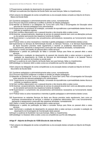 Agrupamento de Clara de Resende – RIA (6.ª revisão) 7
1.7 Supervisionar avaliação de desempenho do pessoal não docente.
1.8 Suprir as ausências dos Adjuntos da Escola Sede nas suas licenças, faltas ou impedimentos.
2 Sem prejuízo da delegação de outras competências ou da avocação destas compete ao Adjunto do Ensino
Básico da Escola Sede:
2.1 Coordenar pedagógica e administrativamente estes cursos, nomeadamente:
2.1.1 Procurar solucionar problemas e conflitos no âmbito da relação pedagógica.
2.1.2 Atender os Diretores e os Delegados de Turma bem como Pais e Encarregados de Educação sobre
assuntos de natureza pedagógica e/ou administrativa.
2.1.3 Supervisionar os processos de avaliação, concessão de equivalências e permeabilidade destes Alunos e
controlar os respetivos registos.
2.1.4 Gerir conflitos relacionados com o pessoal docente e não docente afeto a estes cursos.
2.1.5 Autorizar, excepcionalmente, dispensas de serviço do pessoal docente bem como as alterações pontuais
ou de carácter permanente dos respetivos horários de trabalho.
2.1.6 Supervisionar o cumprimento dos procedimentos administrativos necessários ao funcionamento destes
cursos.
2.1.7 Praticar todos os actos necessários e inerentes à gestão pedagógica e administrativa destes cursos.
2.2 Supervisionar os Serviços de Administração Escolar, os Serviços Técnicos, e os Serviços Especializados
de Apoio Educativo previstos neste regulamento e resolver os problemas relacionados com o seu
funcionamento, planeando e assegurando a execução das respetivas atividades, nomeadamente:
2.2.1 Definir o horário de trabalho do pessoal afeto a estes serviços.
2.2.2Apreciar o pedido de justificação de faltas e conceder licença para férias ao pessoal afeto a estes
serviços.
2.2.3 Harmonizar a avaliação de desempenho do pessoal não docente afeto a estes serviços e proceder à
avaliação de desempenho do Chefe de Serviços de Administração Escolar e do pessoal Técnico
Superior em exercício de funções na escola sede.
2.3 Suprir a ausência do outro Adjunto da Escola Sede nas suas licenças, faltas ou impedimentos.
2.4 Subdelegar no Assessor afeto a estes cursos as competências que lhe são delegadas.
3 Sem prejuízo da delegação de outras competências ou da avocação destas compete ao Adjunto do Ensino
Secundário da Escola Sede:
3.1 Coordenar pedagógica e administrativamente estes cursos, nomeadamente:
3.1.1 Procurar solucionar problemas e conflitos no âmbito da relação pedagógica.
3.1.2Atender os Diretores de Turma e os Delegados de Turma bem como Pais e Encarregados de Educação
sobre assuntos de natureza pedagógica e/ou administrativa.
3.1.3 Supervisionar os processos de avaliação, concessão de equivalências e permeabilidade destes Alunos e
controlar os respetivos registos.
3.1.4 Gerir conflitos relacionados com o pessoal docente e não docente afeto a estes cursos.
3.1.5 Autorizar, excepcionalmente, dispensas de serviço do pessoal docente bem como as alterações pontuais
ou de carácter permanente dos respetivos horários de trabalho.
3.1.6 Supervisionar o cumprimento dos procedimentos administrativos necessários ao funcionamento destes
cursos.
3.1.7 Praticar todos os actos necessários e inerentes à gestão pedagógica e administrativa destes cursos.
3.2 Supervisionar os restantes Serviços de Apoio aos Alunos previstos neste regulamento, bem como as
empresas concessionárias de serviços, e resolver os problemas relacionados com o seu funcionamento,
planeando e assegurando a execução das respetivas atividades, nomeadamente:
3.2.1 Definir o horário de trabalho do pessoal afeto a estes serviços.
3.2.2Apreciar o pedido de justificação de faltas e conceder licença para férias ao pessoal afeto a estes
serviços.
3.2.3 Harmonizar a avaliação de desempenho do pessoal afeto a estes serviços e proceder à avaliação de
desempenho do Encarregado de Coordenação deste pessoal.
3.3 Suprir a ausência do Subdiretor nas suas licenças, faltas ou impedimentos.
3.4 Subdelegar no Assessor afeto a estes cursos as competências que lhe são delegadas.
Artigo 8º - Adjunto da Direção do 1CEB (Escola de João de Deus)
1 Sem prejuízo da delegação de outras competências ou da avocação destas compete ao Adjunto da Direção
do 1CEB:
 