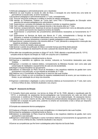 Agrupamento de Clara de Resende – RIA (6.ª revisão) 8
1.1Articular pedagógica e administrativamente com o Subdiretor.
1.2Exercer as suas funções na escola de João de Deus, à excepção de uma manhã e/ou uma tarde de
permanência na escola sede, se tal for necessário.
1.3 Coordenar pedagógica e administrativamente o 1º ciclo, nomeadamente:
1.3.1 Procurar solucionar problemas e conflitos no âmbito da relação pedagógica.
1.3.2 Atender os Professores Titulares de Turma bem como Pais e Encarregados de Educação sobre
assuntos de natureza pedagógica e/ou administrativa.
1.3.3 Supervisionar o processo de avaliação dos Alunos e controlar os respetivos registos.
1.3.4 Gerir conflitos relacionados com o pessoal docente e não docente afeto ao 1º ciclo.
1.3.5 Autorizar, excepcionalmente, dispensas de serviço do pessoal docente bem como as alterações pontuais
ou de carácter permanente dos respetivos horários de trabalho.
1.3.6 Supervisionar o cumprimento dos procedimentos administrativos necessários ao funcionamento do 1º
ciclo.
1.3.7 Supervisionar os Serviços de Apoio aos Alunos do 1º ciclo, nomeadamente o Serviço de Apoio
Educativo, e resolver os problemas relacionados com o seu funcionamento.
1.3.8 Praticar todos os atos necessários e inerentes à gestão pedagógica e administrativa do 1º ciclo.
1.4 Supervisionar o pessoal docente e não docente afeto ao 1º ciclo, planeando e assegurando a execução das
respetivas atividades, nomeadamente:
1.4.1 Definir o horário de trabalho deste pessoal.
1.4.2 Apreciar o pedido de justificação de faltas e conceder licença para férias deste pessoal.
1.4.3 Proceder à avaliação de desempenho de todo o pessoal não docente afeto ao 1º ciclo.
2 Para além das competências previstas no Artigo 41º do DL 75/08, alterado e republicado pelo DL 137/12,
compete ainda ao Adjunto da Direção do 1CEB, em conjunto com o Subdiretor:
2.1 Acompanhar pedagógica e disciplinarmente os Alunos.
2.2 Organizar o calendário da vigilância dos recreios, indicando os Funcionários destacados para estas
funções.
2.3Organizar o inventário do material didático, nomeadamente da Biblioteca Escolar, bem como zelar pela
conservação de instalações e equipamentos de cada ano de escolaridade.
2.4 Integrar a Equipa Disciplinar do agrupamento.
2.5Colaborar na elaboração do Plano Anual de Atividades e dos respetivos relatórios de gestão bem como
acompanhar a sua execução, no que respeita às atividades do 1º ciclo.
2.6 Colaborar com o Coordenador da Segurança no exercício das suas funções.
2.7Reunir com o Diretor ou com os docentes do respetivo estabelecimento de ensino, por sua iniciativa ou do
Diretor, ou por solicitação de um terço dos docentes.
3 Organizar e sistematizar a legislação e outros normativos relativos ao funcionamento do 1º ciclo, bem como
os livros e folhas de atas, mantendo atualizado o seu arquivo.
Artigo 9º - Assessoria da Direção
1 O Conselho Geral pode autorizar, nos termos do Artigo 30º do DL 75/08, alterado e republicado pelo DL
137/12, a constituição de assessorias técnico-pedagógicas cujo funcionamento em cada ano letivo está
condicionado à existência de Professores disponíveis para a sua implementação. Os assessores técnico-
pedagógicos, no número máximo de três, são Professores profissionalizados designados pelo Diretor. O seu
mandato tem a duração de quatro anos, podendo no entanto ser exonerados a todo o tempo por despacho
fundamentado do Diretor.
2 Compete aos assessores técnico-pedagógicos:
2.1 Coadjuvar a Direção no exercício das suas competências e no desempenho das suas funções.
2.2 Acompanhar pedagógica e disciplinarmente os Alunos.
2.3Colaborar na elaboração do Plano Anual de Atividades e dos respetivos relatórios de gestão, bem como
acompanhar a sua execução.
2.4Organizar e sistematizar a legislação e outros normativos relativos ao funcionamento do agrupamento, bem
como os livros e folhas de atas, mantendo atualizado o seu arquivo.
3 Exercer as competências que lhe forem subdelegadas pelos Adjuntos da Escola Sede.
 