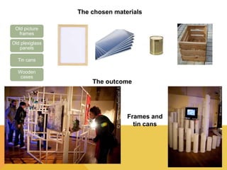The chosen materials 
Old picture 
frames 
Old plexiglass 
panels 
Tin cans 
Wooden 
cases 
The outcome 
Frames and 
tin cans 
 