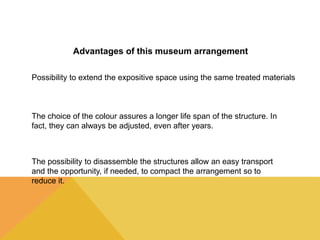 Advantages of this museum arrangement 
Possibility to extend the expositive space using the same treated materials 
The choice of the colour assures a longer life span of the structure. In 
fact, they can always be adjusted, even after years. 
The possibility to disassemble the structures allow an easy transport 
and the opportunity, if needed, to compact the arrangement so to 
reduce it. 
 