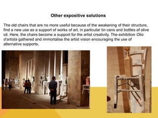 Other expositive solutions 
The old chairs that are no more useful because of the weakening of their structure, 
find a new use as a support of works of art, in particular tin cans and bottles of olive 
oil. Here, the chairs become a support for the artist creativity. The exhibition Olio 
d’artista gathered and immortalise the artist vision encouraging the use of 
alternative supports. 
 