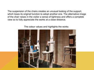 The suspension of the chairs creates an unusual looking of the support, 
which loses its original function to adopt another one. The alternative image 
of the chair raises in the visitor a sense of lightness and offers a complete 
view so to fully appreciate the works at a close distance. 
The colour values and highlights the works 
 