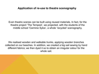 Application of re-use to theatre scenography 
Even theatre scenes can be built using reused materials. In fact, for the 
theatre project ‘The Tempest’, we projected, with the students of the 
middle school ‘Carmine Sylos’, a whole ‘recycled’ scenography. 
We realised wooden and walkable trunks, applying wooden branches 
collected on our beaches. In addition, we created a big sail sewing by hand 
different fabrics; we then dyed it so to obtain an irregular colour for the 
whole sail. 
 