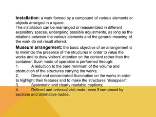 installation: a work formed by a compound of various elements or 
objects arranged in a space. 
The installation can be rearranged or reassembled in different 
expository spaces, undergoing possible adjustments, as long as the 
relations between the various elements and the general meaning of 
the work do not result altered. 
.Museum arrangement: the basic objective of an arrangement is 
to minimize the presence of the structures in order to value the 
works and to draw visitors’ attention on the content rather than the 
container. Such mode of operation is performed through: 
1. A reduction to the bare minimum of the volume and 
obstruction of the structures carrying the works; 
2. Direct and concentrated illumination on the works in order 
to highlight their features and to make the structures “disappear”; 
3. Systematic and clearly readable captions; 
4. Defined and univocal visit route, even if composed by 
sections and alternative routes. 
 
