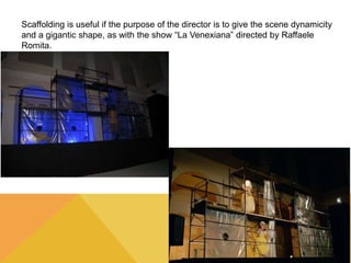 Scaffolding is useful if the purpose of the director is to give the scene dynamicity 
and a gigantic shape, as with the show “La Venexiana” directed by Raffaele 
Romita. 
 
