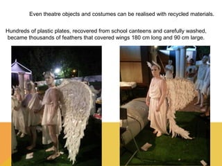 Even theatre objects and costumes can be realised with recycled materials. 
Hundreds of plastic plates, recovered from school canteens and carefully washed, 
became thousands of feathers that covered wings 180 cm long and 90 cm large. 
 