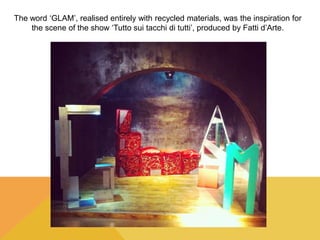 The word ‘GLAM’, realised entirely with recycled materials, was the inspiration for 
the scene of the show ‘Tutto sui tacchi di tutti’, produced by Fatti d’Arte. 
 