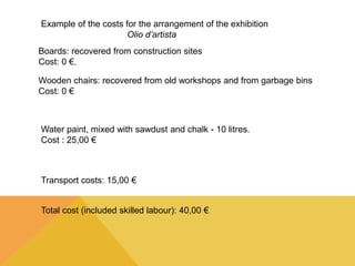 Example of the costs for the arrangement of the exhibition 
Olio d’artista 
Boards: recovered from construction sites 
Cost: 0 €. 
Wooden chairs: recovered from old workshops and from garbage bins 
Cost: 0 € 
Water paint, mixed with sawdust and chalk - 10 litres. 
Cost : 25,00 € 
Transport costs: 15,00 € 
Total cost (included skilled labour): 40,00 € 
 