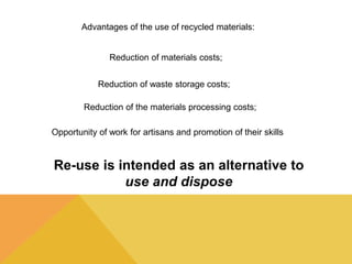 Advantages of the use of recycled materials: 
Reduction of materials costs; 
Reduction of waste storage costs; 
Reduction of the materials processing costs; 
Opportunity of work for artisans and promotion of their skills 
Re-use is intended as an alternative to 
use and dispose 
 