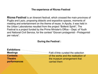 The experience of Ricrea Festival 
Ricrea Festival is an itinerant festival, which crossed the main provinces of 
Puglia and Lazio, proposing didactic and expositive spaces, moments of 
meeting and entertainment on the theme of reuse. In Apulia, it was held in 
the Urban Laboratories resulted from the project “Bollenti Spiriti”. The 
Festival is a project funded by the Prime Minister's Office – Dept. of Youth 
and National Civil Service, for the contest “Giovani protagonisti - Protagonisti 
per natura”. 
During the Festival : 
Exhibitions 
Meetings 
Contests 
Theatre 
performances 
Fatti d’Arte curated the selection 
of the works and the realisation of 
the museum arrangement that 
carried them 
 