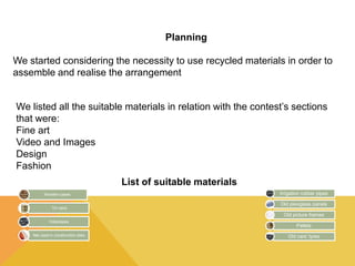 Planning 
We started considering the necessity to use recycled materials in order to 
assemble and realise the arrangement 
We listed all the suitable materials in relation with the contest’s sections 
that were: 
Fine art 
Video and Images 
Design 
Fashion 
List of suitable materials 
Wooden cases 
Tin cans 
Videotapes 
Net used in construction sites 
Irrigation rubber pipes 
Old plexiglass panels 
Old picture frames 
Pallets 
Old cars’ tyres 
 